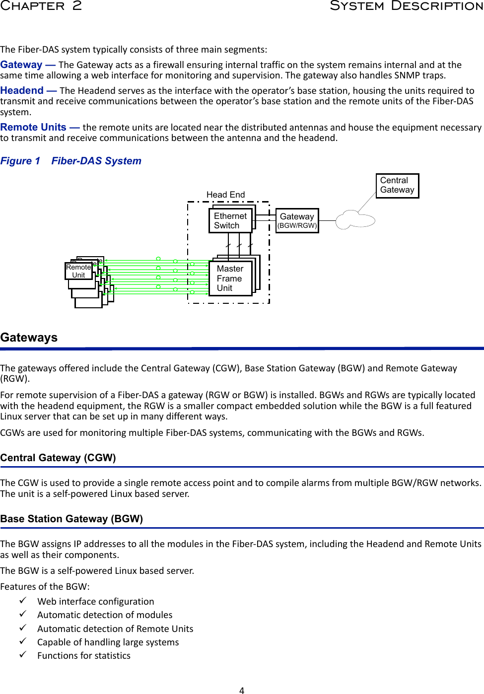 4Chapter 2 System DescriptionThe Fiber-DAS system typically consists of three main segments: Gateway — The Gateway acts as a firewall ensuring internal traffic on the system remains internal and at the same time allowing a web interface for monitoring and supervision. The gateway also handles SNMP traps.Headend — The Headend serves as the interface with the operator’s base station, housing the units required to transmit and receive communications between the operator’s base station and the remote units of the Fiber-DAS system. Remote Units — the remote units are located near the distributed antennas and house the equipment necessary to transmit and receive communications between the antenna and the headend. Figure  1    Fiber-DAS SystemGatewaysThe gateways offered include the Central Gateway (CGW), Base Station Gateway (BGW) and Remote Gateway (RGW).For remote supervision of a Fiber-DAS a gateway (RGW or BGW) is installed. BGWs and RGWs are typically located with the headend equipment, the RGW is a smaller compact embedded solution while the BGW is a full featured Linux server that can be set up in many different ways. CGWs are used for monitoring multiple Fiber-DAS systems, communicating with the BGWs and RGWs.Central Gateway (CGW)The CGW is used to provide a single remote access point and to compile alarms from multiple BGW/RGW networks. The unit is a self-powered Linux based server. Base Station Gateway (BGW) The BGW assigns IP addresses to all the modules in the Fiber-DAS system, including the Headend and Remote Units as well as their components.The BGW is a self-powered Linux based server.Features of the BGW:Web interface configuration Automatic detection of modulesAutomatic detection of Remote UnitsCapable of handling large systemsFunctions for statisticsRemoteUnitRemoteUnitRemoteUnitHead EndGatewayCentralGatewayEthernetSwitchMaster Frame UnitMaster Frame UnitMaster Frame Unit(BGW/RGW)