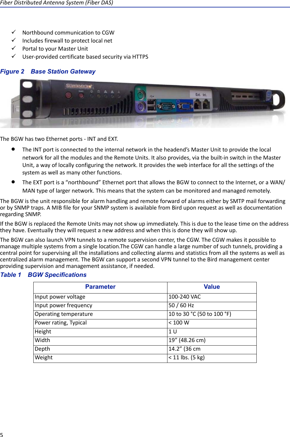 Fiber Distributed Antenna System (Fiber DAS)5Northbound communication to CGWIncludes firewall to protect local netPortal to your Master UnitUser-provided certificate based security via HTTPSFigure  2    Base Station GatewayThe BGW has two Ethernet ports - INT and EXT. The INT port is connected to the internal network in the headend’s Master Unit to provide the local network for all the modules and the Remote Units. It also provides, via the built-in switch in the Master Unit, a way of locally configuring the network. It provides the web interface for all the settings of the system as well as many other functions. The EXT port is a “northbound” Ethernet port that allows the BGW to connect to the Internet, or a WAN/MAN type of larger network. This means that the system can be monitored and managed remotely.The BGW is the unit responsible for alarm handling and remote forward of alarms either by SMTP mail forwarding or by SNMP traps. A MIB file for your SNMP system is available from Bird upon request as well as documentation regarding SNMP.If the BGW is replaced the Remote Units may not show up immediately. This is due to the lease time on the address they have. Eventually they will request a new address and when this is done they will show up. The BGW can also launch VPN tunnels to a remote supervision center, the CGW. The CGW makes it possible to manage multiple systems from a single location.The CGW can handle a large number of such tunnels, providing a central point for supervising all the installations and collecting alarms and statistics from all the systems as well as centralized alarm management. The BGW can support a second VPN tunnel to the Bird management center providing supervision and management assistance, if needed.Table 1    BGW SpecificationsParameter ValueInput power voltage 100-240 VACInput power frequency 50 / 60 HzOperating temperature 10 to 30 °C (50 to 100 °F)Power rating, Typical &lt; 100 WHeight 1 UWidth 19” (48.26 cm)Depth 14.2” (36 cmWeight &lt; 11 lbs. (5 kg)