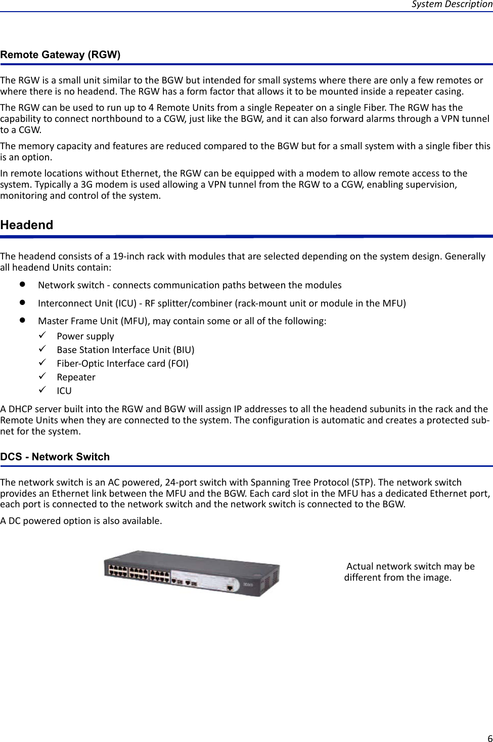 System Description6Remote Gateway (RGW)The RGW is a small unit similar to the BGW but intended for small systems where there are only a few remotes or where there is no headend. The RGW has a form factor that allows it to be mounted inside a repeater casing. The RGW can be used to run up to 4 Remote Units from a single Repeater on a single Fiber. The RGW has the capability to connect northbound to a CGW, just like the BGW, and it can also forward alarms through a VPN tunnel to a CGW.The memory capacity and features are reduced compared to the BGW but for a small system with a single fiber this is an option. In remote locations without Ethernet, the RGW can be equipped with a modem to allow remote access to the system. Typically a 3G modem is used allowing a VPN tunnel from the RGW to a CGW, enabling supervision, monitoring and control of the system.HeadendThe headend consists of a 19-inch rack with modules that are selected depending on the system design. Generally all headend Units contain: Network switch - connects communication paths between the modules Interconnect Unit (ICU) - RF splitter/combiner (rack-mount unit or module in the MFU)Master Frame Unit (MFU), may contain some or all of the following:Power supplyBase Station Interface Unit (BIU)Fiber-Optic Interface card (FOI)RepeaterICUA DHCP server built into the RGW and BGW will assign IP addresses to all the headend subunits in the rack and the Remote Units when they are connected to the system. The configuration is automatic and creates a protected sub-net for the system. DCS - Network SwitchThe network switch is an AC powered, 24-port switch with Spanning Tree Protocol (STP). The network switch provides an Ethernet link between the MFU and the BGW. Each card slot in the MFU has a dedicated Ethernet port, each port is connected to the network switch and the network switch is connected to the BGW.A DC powered option is also available.  Actual network switch may be different from the image.