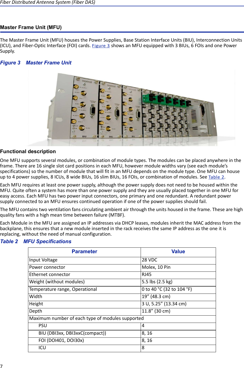 Fiber Distributed Antenna System (Fiber DAS)7Master Frame Unit (MFU) The Master Frame Unit (MFU) houses the Power Supplies, Base Station Interface Units (BIU), Interconnection Units (ICU), and Fiber-Optic Interface (FOI) cards. Figure  3 shows an MFU equipped with 3 BIUs, 6 FOIs and one Power Supply.Figure  3    Master Frame UnitFunctional descriptionOne MFU supports several modules, or combination of module types. The modules can be placed anywhere in the frame. There are 16 single slot card positions in each MFU, however module widths vary (see each module’s specifications) so the number of module that will fit in an MFU depends on the module type. One MFU can house up to 4 power supplies, 8 ICUs, 8 wide BIUs, 16 slim BIUs, 16 FOIs, or combination of modules. See Table  2.Each MFU requires at least one power supply, although the power supply does not need to be housed within the MFU. Quite often a system has more than one power supply and they are usually placed together in one MFU for easy access. Each MFU has two power input connectors, one primary and one redundant. A redundant power supply connected to an MFU ensures continued operation if one of the power supplies should fail. The MFU contains two ventilation fans circulating ambient air through the units housed in the frame. These are high quality fans with a high mean time between failure (MTBF).Each Module in the MFU are assigned an IP addresses via DHCP leases, modules inherit the MAC address from the backplane, this ensures that a new module inserted in the rack receives the same IP address as the one it is replacing, without the need of manual configuration.Table 2    MFU SpecificationsParameter ValueInput Voltage 28 VDCPower connector Molex, 10 PinEthernet connector RJ45Weight (without modules) 5.5 lbs (2.5 kg)Temperature range, Operational 0 to 40 °C (32 to 104 °F)Width 19” (48.3 cm)Height 3 U, 5.25” (13.34 cm)Depth 11.8” (30 cm)Maximum number of each type of modules supportedPSU 4BIU (DBI3xx, DBI3xxC(compact)) 8, 16FOI (DOI401, DOI30x) 8, 16ICU 8