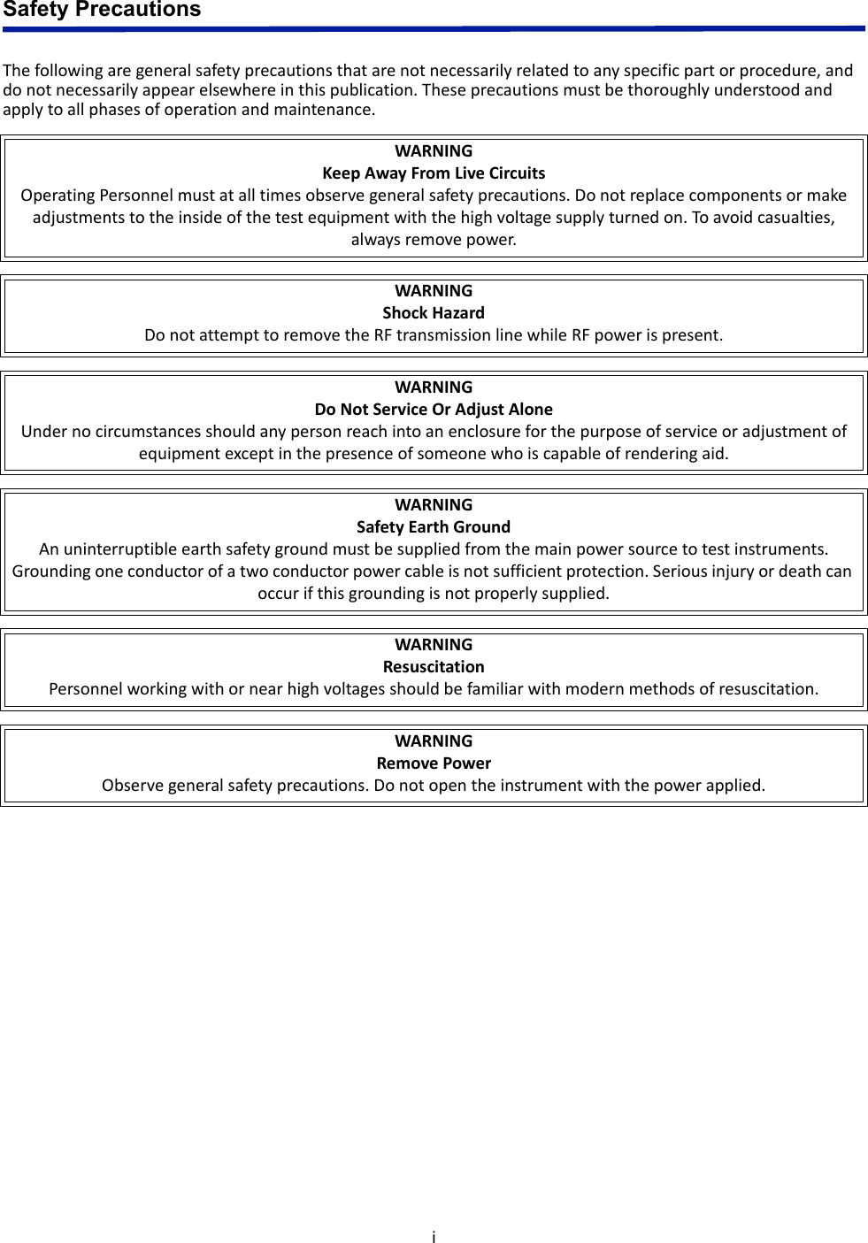 iSafety PrecautionsThe following are general safety precautions that are not necessarily related to any specific part or procedure, and do not necessarily appear elsewhere in this publication. These precautions must be thoroughly understood and apply to all phases of operation and maintenance.WARNINGKeep Away From Live CircuitsOperating Personnel must at all times observe general safety precautions. Do not replace components or make adjustments to the inside of the test equipment with the high voltage supply turned on. To avoid casualties, always remove power.WARNINGShock HazardDo not attempt to remove the RF transmission line while RF power is present.WARNINGDo Not Service Or Adjust AloneUnder no circumstances should any person reach into an enclosure for the purpose of service or adjustment of equipment except in the presence of someone who is capable of rendering aid.WARNINGSafety Earth GroundAn uninterruptible earth safety ground must be supplied from the main power source to test instruments. Grounding one conductor of a two conductor power cable is not sufficient protection. Serious injury or death can occur if this grounding is not properly supplied.WARNINGResuscitationPersonnel working with or near high voltages should be familiar with modern methods of resuscitation.WARNINGRemove PowerObserve general safety precautions. Do not open the instrument with the power applied.