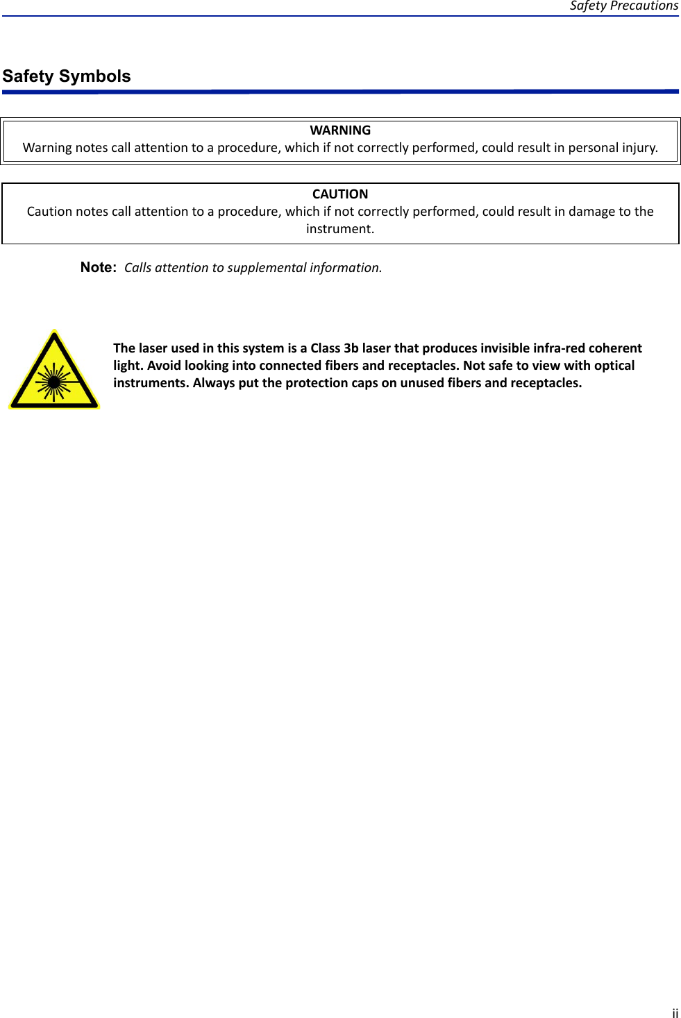 Safety PrecautionsiiSafety SymbolsNote:  Calls attention to supplemental information.WARNINGWarning notes call attention to a procedure, which if not correctly performed, could result in personal injury.CAUTIONCaution notes call attention to a procedure, which if not correctly performed, could result in damage to the instrument.The laser used in this system is a Class 3b laser that produces invisible infra-red coherent light. Avoid looking into connected fibers and receptacles. Not safe to view with optical instruments. Always put the protection caps on unused fibers and receptacles.