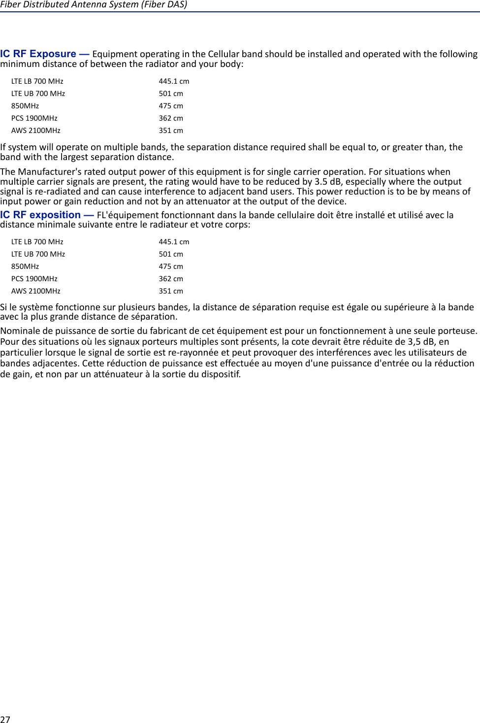 Fiber Distributed Antenna System (Fiber DAS)27IC RF Exposure — Equipment operating in the Cellular band should be installed and operated with the following minimum distance of between the radiator and your body:If system will operate on multiple bands, the separation distance required shall be equal to, or greater than, the band with the largest separation distance.The Manufacturer&apos;s rated output power of this equipment is for single carrier operation. For situations when multiple carrier signals are present, the rating would have to be reduced by 3.5 dB, especially where the output signal is re-radiated and can cause interference to adjacent band users. This power reduction is to be by means of input power or gain reduction and not by an attenuator at the output of the device.IC RF exposition — FL&apos;équipement fonctionnant dans la bande cellulaire doit être installé et utilisé avec la distance minimale suivante entre le radiateur et votre corps:Si le système fonctionne sur plusieurs bandes, la distance de séparation requise est égale ou supérieure à la bande avec la plus grande distance de séparation.Nominale de puissance de sortie du fabricant de cet équipement est pour un fonctionnement à une seule porteuse. Pour des situations où les signaux porteurs multiples sont présents, la cote devrait être réduite de 3,5 dB, en particulier lorsque le signal de sortie est re-rayonnée et peut provoquer des interférences avec les utilisateurs de bandes adjacentes. Cette réduction de puissance est effectuée au moyen d&apos;une puissance d&apos;entrée ou la réduction de gain, et non par un atténuateur à la sortie du dispositif.LTE LB 700 MHz 445.1 cmLTE UB 700 MHz  501 cm850MHz 475 cmPCS 1900MHz  362 cmAWS 2100MHz  351 cmLTE LB 700 MHz 445.1 cmLTE UB 700 MHz  501 cm850MHz 475 cmPCS 1900MHz  362 cmAWS 2100MHz  351 cm