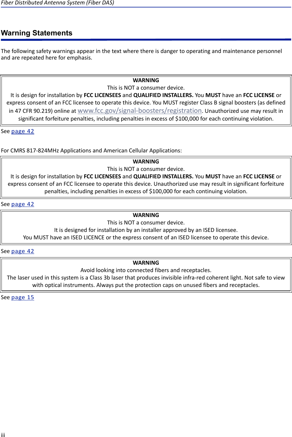 Fiber Distributed Antenna System (Fiber DAS)iiiWarning StatementsThe following safety warnings appear in the text where there is danger to operating and maintenance personnel and are repeated here for emphasis.See page  42For CMRS 817-824MHz Applications and American Cellular Applications:See page  42See page  42See page  15WARNINGThis is NOT a consumer device.It is design for installation by FCC LICENSEES and QUALIFIED INSTALLERS. You MUST have an FCC LICENSE or express consent of an FCC licensee to operate this device. You MUST register Class B signal boosters (as defined in 47 CFR 90.219) online at www.fcc.gov/signal-boosters/registration. Unauthorized use may result in significant forfeiture penalties, including penalties in excess of $100,000 for each continuing violation.WARNINGThis is NOT a consumer device.It is design for installation by FCC LICENSEES and QUALIFIED INSTALLERS. You MUST have an FCC LICENSE or express consent of an FCC licensee to operate this device. Unauthorized use may result in significant forfeiture penalties, including penalties in excess of $100,000 for each continuing violation.WARNINGThis is NOT a consumer device.It is designed for installation by an installer approved by an ISED licensee. You MUST have an ISED LICENCE or the express consent of an ISED licensee to operate this device.WARNINGAvoid looking into connected fibers and receptacles.The laser used in this system is a Class 3b laser that produces invisible infra-red coherent light. Not safe to view with optical instruments. Always put the protection caps on unused fibers and receptacles.