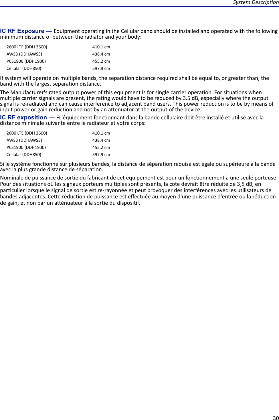 System Description30IC RF Exposure — Equipment operating in the Cellular band should be installed and operated with the following minimum distance of between the radiator and your body:If system will operate on multiple bands, the separation distance required shall be equal to, or greater than, the band with the largest separation distance.The Manufacturer&apos;s rated output power of this equipment is for single carrier operation. For situations when multiple carrier signals are present, the rating would have to be reduced by 3.5 dB, especially where the output signal is re-radiated and can cause interference to adjacent band users. This power reduction is to be by means of input power or gain reduction and not by an attenuator at the output of the device.IC RF exposition — FL&apos;équipement fonctionnant dans la bande cellulaire doit être installé et utilisé avec la distance minimale suivante entre le radiateur et votre corps:Si le système fonctionne sur plusieurs bandes, la distance de séparation requise est égale ou supérieure à la bande avec la plus grande distance de séparation.Nominale de puissance de sortie du fabricant de cet équipement est pour un fonctionnement à une seule porteuse. Pour des situations où les signaux porteurs multiples sont présents, la cote devrait être réduite de 3,5 dB, en particulier lorsque le signal de sortie est re-rayonnée et peut provoquer des interférences avec les utilisateurs de bandes adjacentes. Cette réduction de puissance est effectuée au moyen d&apos;une puissance d&apos;entrée ou la réduction de gain, et non par un atténuateur à la sortie du dispositif.2600 LTE (DDH 2600) 410.1 cmAWS3 (DDHAWS3) 438.4 cmPCS1900 (DDH1900) 455.2 cmCellular (DDH850) 597.9 cm2600 LTE (DDH 2600) 410.1 cmAWS3 (DDHAWS3) 438.4 cmPCS1900 (DDH1900) 455.2 cmCellular (DDH850) 597.9 cm