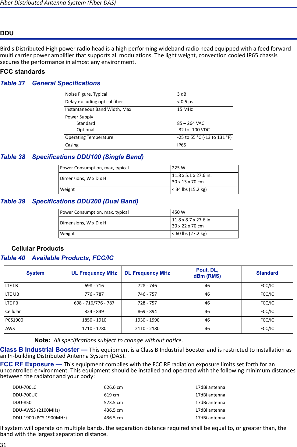 Fiber Distributed Antenna System (Fiber DAS)31DDUBird&apos;s Distributed High power radio head is a high performing wideband radio head equipped with a feed forward multi carrier power amplifier that supports all modulations. The light weight, convection cooled IP65 chassis secures the performance in almost any environment.FCC standardsTable 37    General SpecificationsTable 38    Specifications DDU100 (Single Band)Table 39    Specifications DDU200 (Dual Band)Cellular ProductsTable 40    Available Products, FCC/ICNote:  All specifications subject to change without notice.Class B Industrial Booster — This equipment is a Class B Industrial Booster and is restricted to installation as an In-building Distributed Antenna System (DAS).FCC RF Exposure — This equipment complies with the FCC RF radiation exposure limits set forth for an uncontrolled environment. This equipment should be installed and operated with the following minimum distances between the radiator and your body:If system will operate on multiple bands, the separation distance required shall be equal to, or greater than, the band with the largest separation distance.Noise Figure, Typical 3 dBDelay excluding optical fiber &lt; 0.5 μsInstantaneous Band Width, Max 15 MHzPower SupplyStandardOptional85 – 264 VAC -32 to -100 VDCOperating Temperature -25 to 55 °C (-13 to 131 °F)Casing IP65Power Consumption, max, typical  225 WDimensions, W x D x H 11.8 x 5.1 x 27.6 in.30 x 13 x 70 cmWeight &lt; 34 lbs (15.2 kg)Power Consumption, max, typical 450 WDimensions, W x D x H 11.8 x 8.7 x 27.6 in.30 x 22 x 70 cmWeight &lt; 60 lbs (27.2 kg)System UL Frequency MHz DL Frequency MHz Pout, DL,dBm (RMS) StandardLTE LB 698 - 716 728 - 746 46 FCC/ICLTE UB 776 - 787 746 - 757 46 FCC/ICLTE FB 698 - 716/776 - 787 728 - 757 46 FCC/ICCellular 824 - 849 869 - 894 46 FCC/ICPCS1900 1850 - 1910 1930 - 1990 46 FCC/ICAWS 1710 - 1780 2110 - 2180 46 FCC/ICDDU-700LC 626.6 cm 17dBi antennaDDU-700UC 619 cm 17dBi antennaDDU-850 573.5 cm 17dBi antennaDDU-AWS3 (2100MHz) 436.5 cm 17dBi antennaDDU-1900 (PCS 1900MHz) 436.5 cm 17dBi antenna