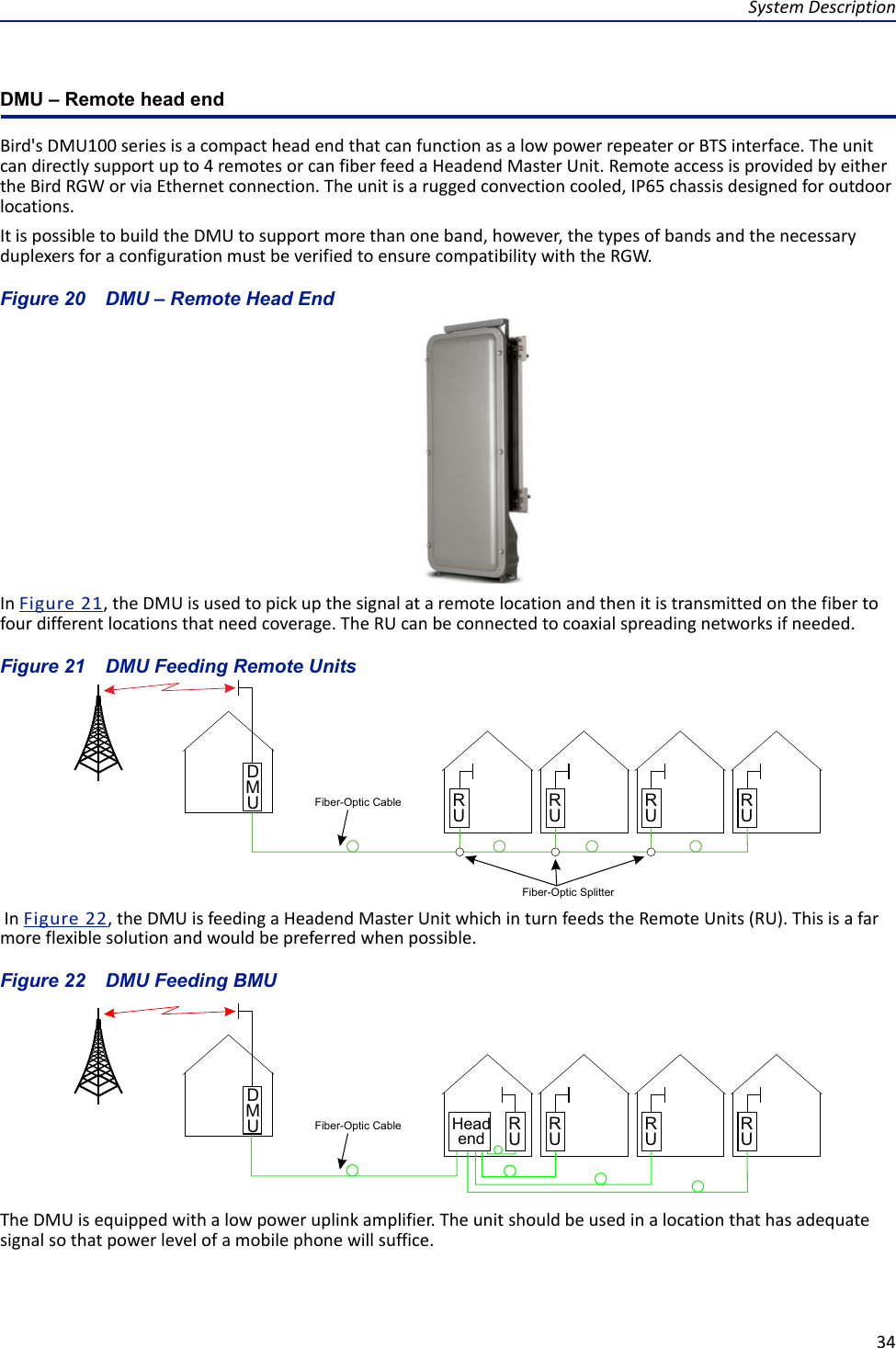 System Description34DMU – Remote head endBird&apos;s DMU100 series is a compact head end that can function as a low power repeater or BTS interface. The unit can directly support up to 4 remotes or can fiber feed a Headend Master Unit. Remote access is provided by either the Bird RGW or via Ethernet connection. The unit is a rugged convection cooled, IP65 chassis designed for outdoor locations. It is possible to build the DMU to support more than one band, however, the types of bands and the necessary duplexers for a configuration must be verified to ensure compatibility with the RGW.Figure  20    DMU – Remote Head EndIn Figure  21, the DMU is used to pick up the signal at a remote location and then it is transmitted on the fiber to four different locations that need coverage. The RU can be connected to coaxial spreading networks if needed.Figure  21    DMU Feeding Remote Units In Figure  22, the DMU is feeding a Headend Master Unit which in turn feeds the Remote Units (RU). This is a far more flexible solution and would be preferred when possible. Figure  22    DMU Feeding BMUThe DMU is equipped with a low power uplink amplifier. The unit should be used in a location that has adequate signal so that power level of a mobile phone will suffice.DMUHeadend RURURURUFiber-Optic Cable