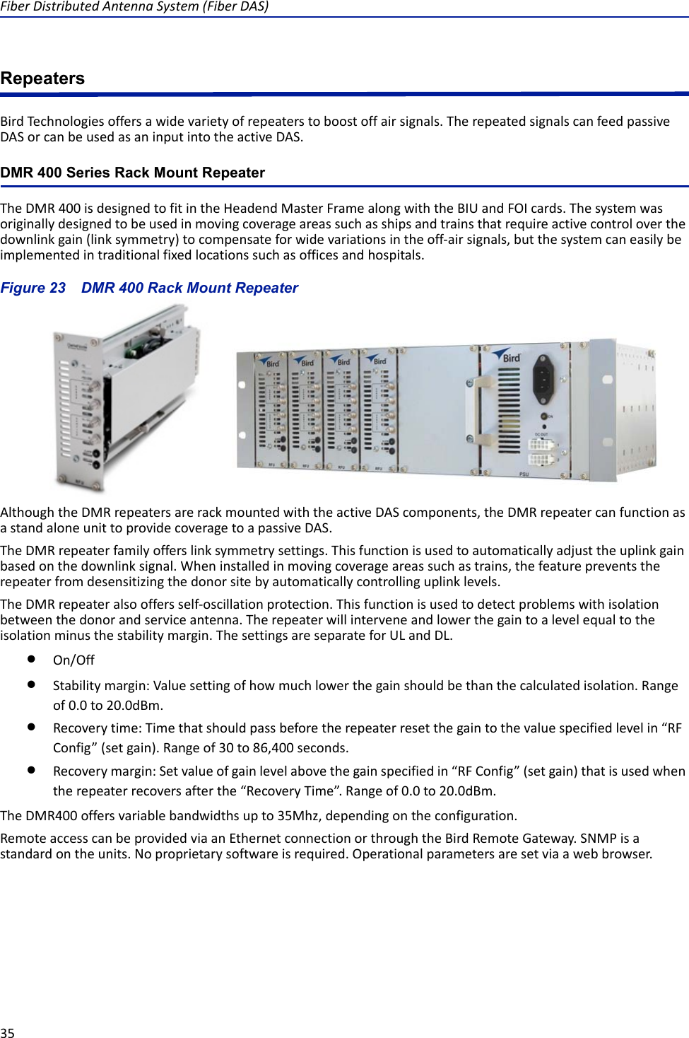 Fiber Distributed Antenna System (Fiber DAS)35RepeatersBird Technologies offers a wide variety of repeaters to boost off air signals. The repeated signals can feed passive DAS or can be used as an input into the active DAS.DMR 400 Series Rack Mount RepeaterThe DMR 400 is designed to fit in the Headend Master Frame along with the BIU and FOI cards. The system was originally designed to be used in moving coverage areas such as ships and trains that require active control over the downlink gain (link symmetry) to compensate for wide variations in the off-air signals, but the system can easily be implemented in traditional fixed locations such as offices and hospitals. Figure  23    DMR 400 Rack Mount RepeaterAlthough the DMR repeaters are rack mounted with the active DAS components, the DMR repeater can function as a stand alone unit to provide coverage to a passive DAS. The DMR repeater family offers link symmetry settings. This function is used to automatically adjust the uplink gain based on the downlink signal. When installed in moving coverage areas such as trains, the feature prevents the repeater from desensitizing the donor site by automatically controlling uplink levels.The DMR repeater also offers self-oscillation protection. This function is used to detect problems with isolation between the donor and service antenna. The repeater will intervene and lower the gain to a level equal to the isolation minus the stability margin. The settings are separate for UL and DL.On/OffStability margin: Value setting of how much lower the gain should be than the calculated isolation. Range of 0.0 to 20.0dBm.Recovery time: Time that should pass before the repeater reset the gain to the value specified level in “RF Config” (set gain). Range of 30 to 86,400 seconds.Recovery margin: Set value of gain level above the gain specified in “RF Config” (set gain) that is used when the repeater recovers after the “Recovery Time”. Range of 0.0 to 20.0dBm.The DMR400 offers variable bandwidths up to 35Mhz, depending on the configuration. Remote access can be provided via an Ethernet connection or through the Bird Remote Gateway. SNMP is a standard on the units. No proprietary software is required. Operational parameters are set via a web browser. 