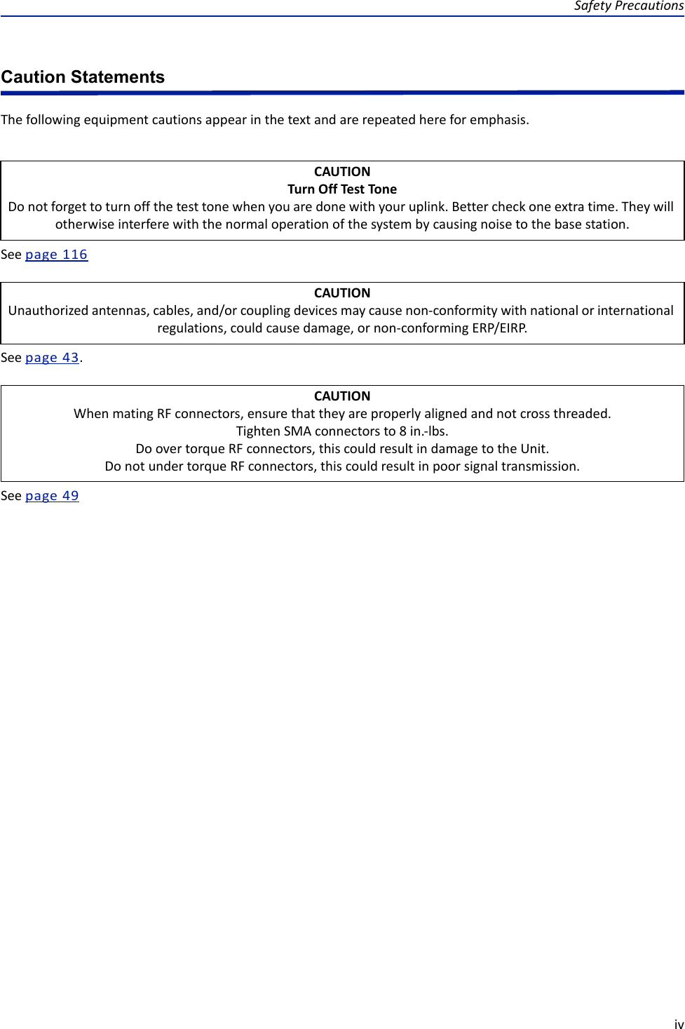Safety PrecautionsivCaution StatementsThe following equipment cautions appear in the text and are repeated here for emphasis.See page  116See page  43.See page  49CAUTIONTurn Off Test ToneDo not forget to turn off the test tone when you are done with your uplink. Better check one extra time. They will otherwise interfere with the normal operation of the system by causing noise to the base station.CAUTIONUnauthorized antennas, cables, and/or coupling devices may cause non-conformity with national or international regulations, could cause damage, or non-conforming ERP/EIRP.CAUTIONWhen mating RF connectors, ensure that they are properly aligned and not cross threaded.Tighten SMA connectors to 8 in.-lbs.Do over torque RF connectors, this could result in damage to the Unit.Do not under torque RF connectors, this could result in poor signal transmission.