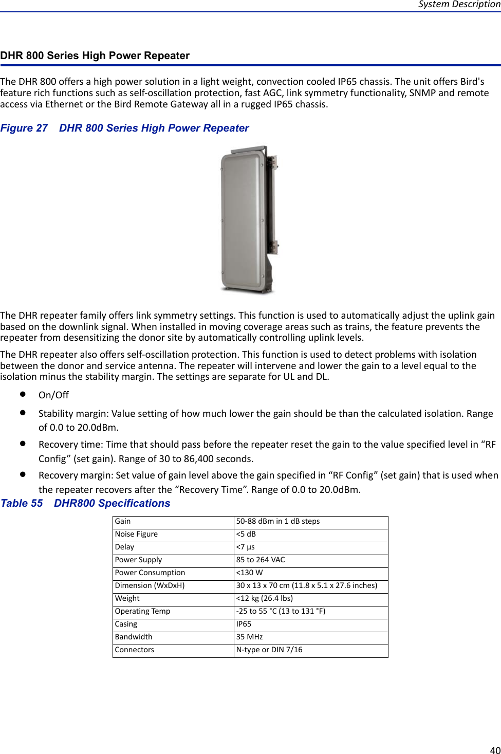 System Description40DHR 800 Series High Power RepeaterThe DHR 800 offers a high power solution in a light weight, convection cooled IP65 chassis. The unit offers Bird&apos;s feature rich functions such as self-oscillation protection, fast AGC, link symmetry functionality, SNMP and remote access via Ethernet or the Bird Remote Gateway all in a rugged IP65 chassis.Figure  27    DHR 800 Series High Power RepeaterThe DHR repeater family offers link symmetry settings. This function is used to automatically adjust the uplink gain based on the downlink signal. When installed in moving coverage areas such as trains, the feature prevents the repeater from desensitizing the donor site by automatically controlling uplink levels.The DHR repeater also offers self-oscillation protection. This function is used to detect problems with isolation between the donor and service antenna. The repeater will intervene and lower the gain to a level equal to the isolation minus the stability margin. The settings are separate for UL and DL.On/OffStability margin: Value setting of how much lower the gain should be than the calculated isolation. Range of 0.0 to 20.0dBm.Recovery time: Time that should pass before the repeater reset the gain to the value specified level in “RF Config” (set gain). Range of 30 to 86,400 seconds.Recovery margin: Set value of gain level above the gain specified in “RF Config” (set gain) that is used when the repeater recovers after the “Recovery Time”. Range of 0.0 to 20.0dBm.Table 55    DHR800 SpecificationsGain 50-88 dBm in 1 dB stepsNoise Figure &lt;5 dBDelay &lt;7 μsPower Supply 85 to 264 VACPower Consumption &lt;130 WDimension (WxDxH) 30 x 13 x 70 cm (11.8 x 5.1 x 27.6 inches)Weight &lt;12 kg (26.4 lbs)Operating Temp -25 to 55 °C (13 to 131 °F)Casing IP65 Bandwidth 35 MHzConnectors N-type or DIN 7/16 