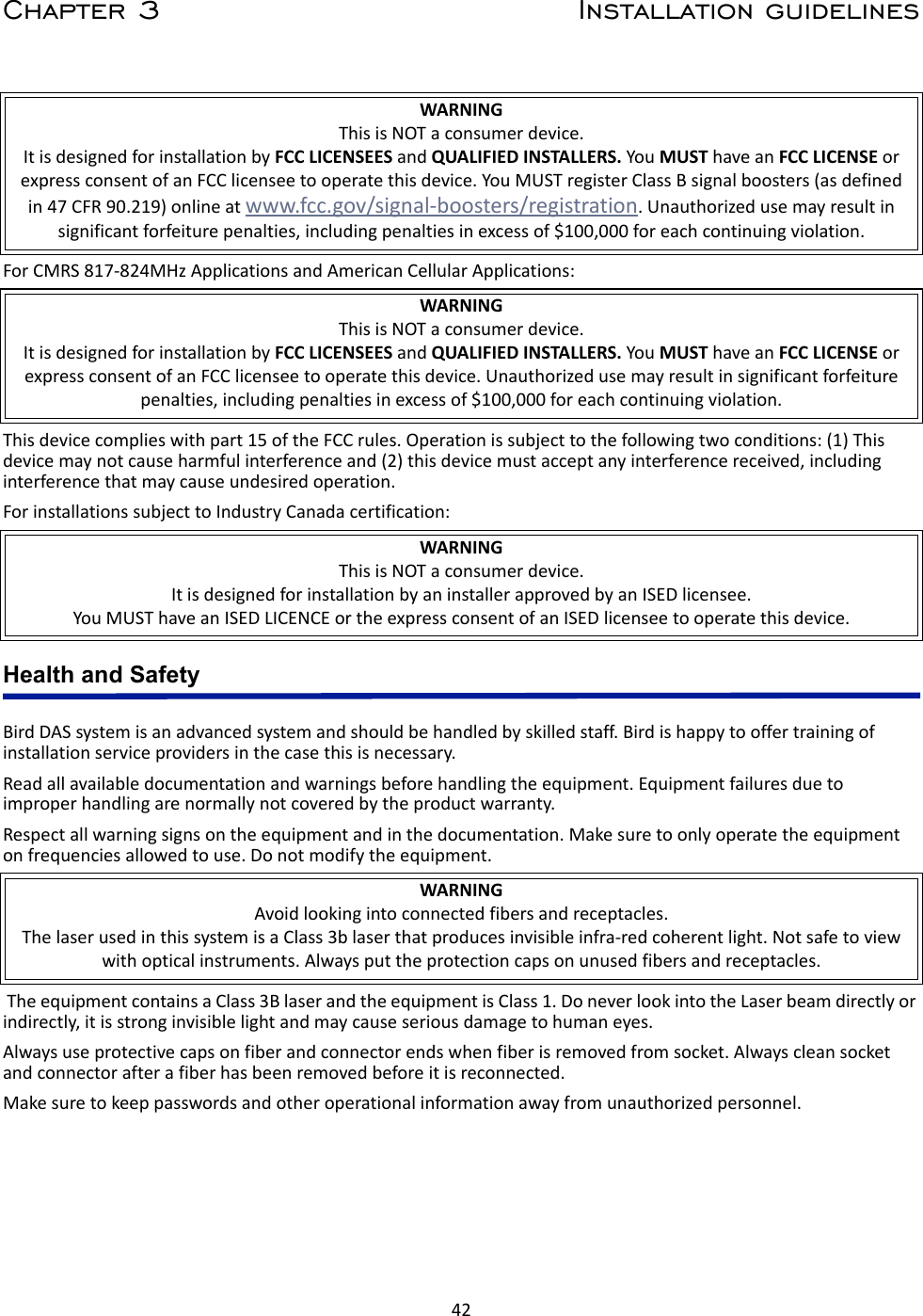 42Chapter 3 Installation guidelinesFor CMRS 817-824MHz Applications and American Cellular Applications:This device complies with part 15 of the FCC rules. Operation is subject to the following two conditions: (1) This device may not cause harmful interference and (2) this device must accept any interference received, including interference that may cause undesired operation.For installations subject to Industry Canada certification:Health and SafetyBird DAS system is an advanced system and should be handled by skilled staff. Bird is happy to offer training of installation service providers in the case this is necessary. Read all available documentation and warnings before handling the equipment. Equipment failures due to improper handling are normally not covered by the product warranty.Respect all warning signs on the equipment and in the documentation. Make sure to only operate the equipment on frequencies allowed to use. Do not modify the equipment. The equipment contains a Class 3B laser and the equipment is Class 1. Do never look into the Laser beam directly or indirectly, it is strong invisible light and may cause serious damage to human eyes.Always use protective caps on fiber and connector ends when fiber is removed from socket. Always clean socket and connector after a fiber has been removed before it is reconnected.Make sure to keep passwords and other operational information away from unauthorized personnel. WARNINGThis is NOT a consumer device.It is designed for installation by FCC LICENSEES and QUALIFIED INSTALLERS. You MUST have an FCC LICENSE or express consent of an FCC licensee to operate this device. You MUST register Class B signal boosters (as defined in 47 CFR 90.219) online at www.fcc.gov/signal-boosters/registration. Unauthorized use may result in significant forfeiture penalties, including penalties in excess of $100,000 for each continuing violation.WARNINGThis is NOT a consumer device.It is designed for installation by FCC LICENSEES and QUALIFIED INSTALLERS. You MUST have an FCC LICENSE or express consent of an FCC licensee to operate this device. Unauthorized use may result in significant forfeiture penalties, including penalties in excess of $100,000 for each continuing violation.WARNINGThis is NOT a consumer device.It is designed for installation by an installer approved by an ISED licensee. You MUST have an ISED LICENCE or the express consent of an ISED licensee to operate this device.WARNINGAvoid looking into connected fibers and receptacles.The laser used in this system is a Class 3b laser that produces invisible infra-red coherent light. Not safe to view with optical instruments. Always put the protection caps on unused fibers and receptacles.