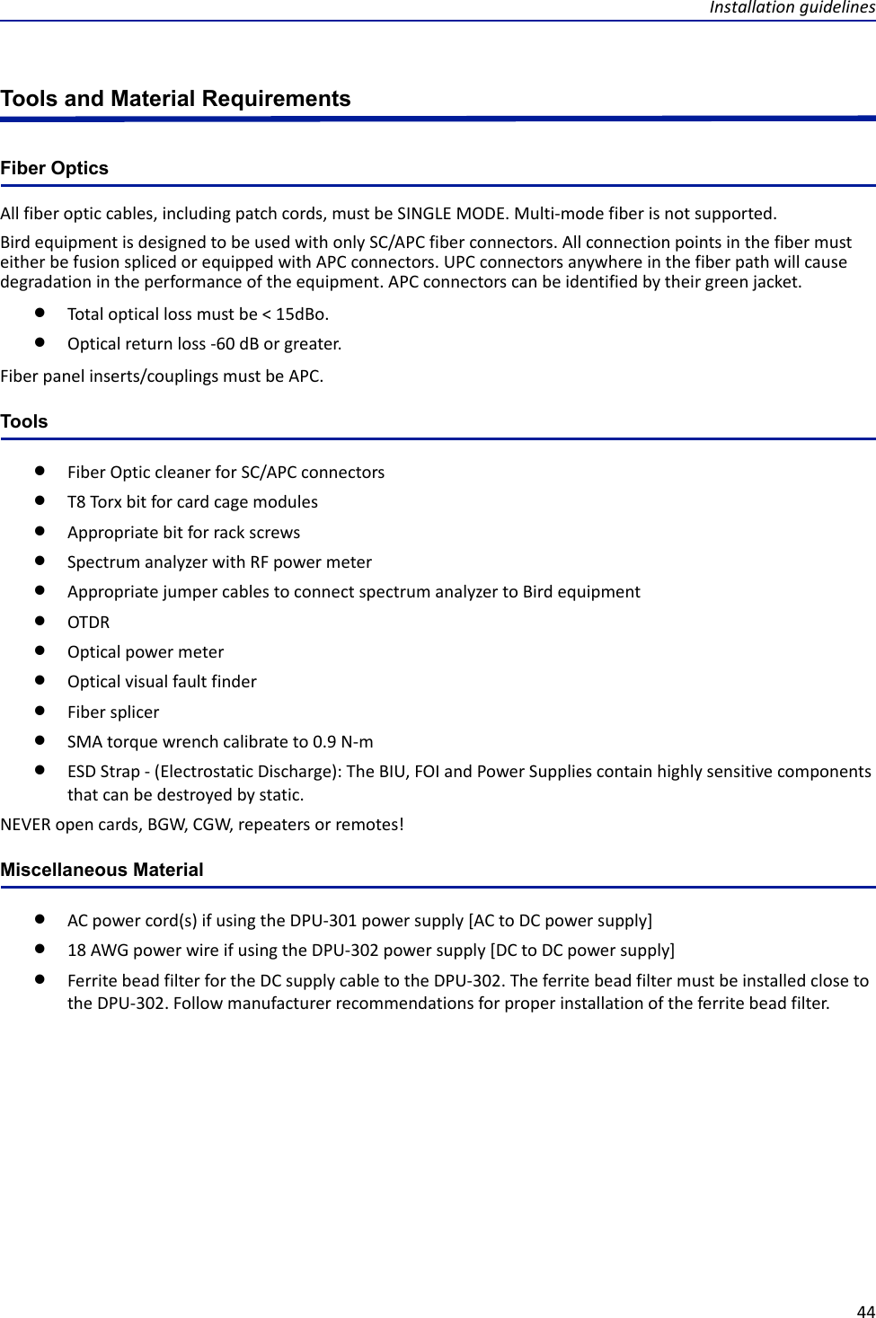 Installation guidelines44Tools and Material RequirementsFiber OpticsAll fiber optic cables, including patch cords, must be SINGLE MODE. Multi-mode fiber is not supported.Bird equipment is designed to be used with only SC/APC fiber connectors. All connection points in the fiber must either be fusion spliced or equipped with APC connectors. UPC connectors anywhere in the fiber path will cause degradation in the performance of the equipment. APC connectors can be identified by their green jacket. Total optical loss must be &lt; 15dBo.Optical return loss -60 dB or greater. Fiber panel inserts/couplings must be APC.ToolsFiber Optic cleaner for SC/APC connectorsT8 Torx bit for card cage modulesAppropriate bit for rack screwsSpectrum analyzer with RF power meterAppropriate jumper cables to connect spectrum analyzer to Bird equipmentOTDROptical power meterOptical visual fault finderFiber splicerSMA torque wrench calibrate to 0.9 N-mESD Strap - (Electrostatic Discharge): The BIU, FOI and Power Supplies contain highly sensitive components that can be destroyed by static. NEVER open cards, BGW, CGW, repeaters or remotes!Miscellaneous MaterialAC power cord(s) if using the DPU-301 power supply [AC to DC power supply]18 AWG power wire if using the DPU-302 power supply [DC to DC power supply]Ferrite bead filter for the DC supply cable to the DPU-302. The ferrite bead filter must be installed close to the DPU-302. Follow manufacturer recommendations for proper installation of the ferrite bead filter.