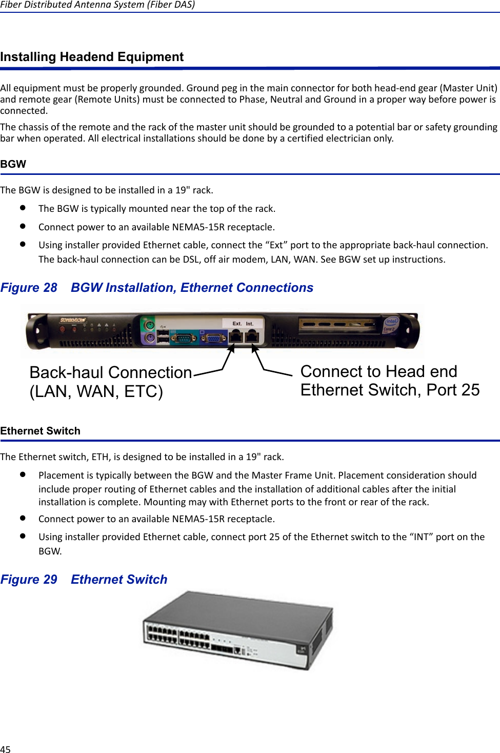 Fiber Distributed Antenna System (Fiber DAS)45Installing Headend EquipmentAll equipment must be properly grounded. Ground peg in the main connector for both head-end gear (Master Unit) and remote gear (Remote Units) must be connected to Phase, Neutral and Ground in a proper way before power is connected.The chassis of the remote and the rack of the master unit should be grounded to a potential bar or safety grounding bar when operated. All electrical installations should be done by a certified electrician only.BGWThe BGW is designed to be installed in a 19&quot; rack. The BGW is typically mounted near the top of the rack. Connect power to an available NEMA5-15R receptacle. Using installer provided Ethernet cable, connect the “Ext” port to the appropriate back-haul connection. The back-haul connection can be DSL, off air modem, LAN, WAN. See BGW set up instructions.Figure  28    BGW Installation, Ethernet ConnectionsEthernet SwitchThe Ethernet switch, ETH, is designed to be installed in a 19&quot; rack.Placement is typically between the BGW and the Master Frame Unit. Placement consideration should include proper routing of Ethernet cables and the installation of additional cables after the initial installation is complete. Mounting may with Ethernet ports to the front or rear of the rack.Connect power to an available NEMA5-15R receptacle. Using installer provided Ethernet cable, connect port 25 of the Ethernet switch to the “INT” port on the BGW.Figure  29    Ethernet SwitchBack-haul Connection(LAN, WAN, ETC)Connect to Head end Ethernet Switch, Port 25