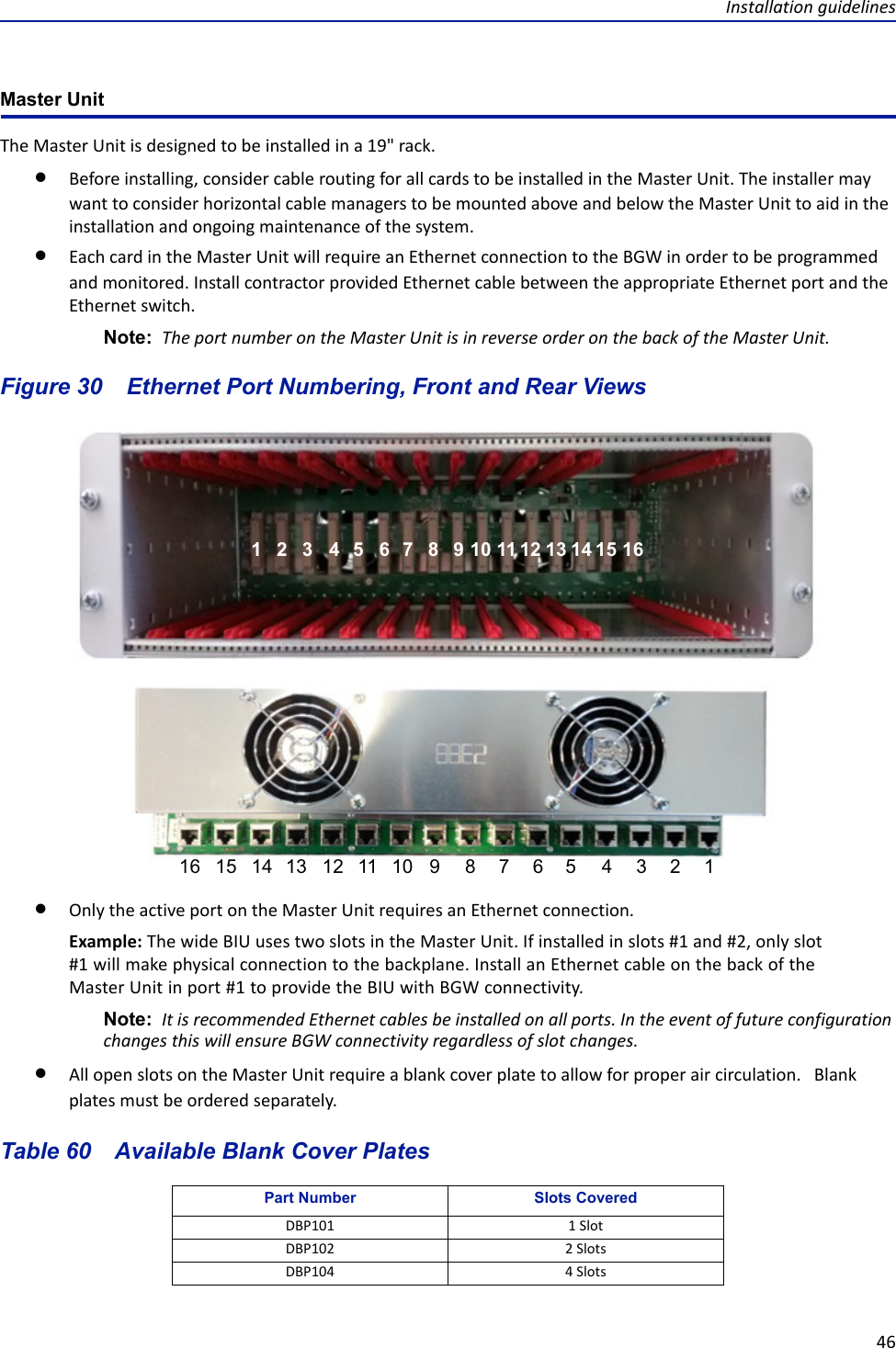 Installation guidelines46Master UnitThe Master Unit is designed to be installed in a 19&quot; rack. Before installing, consider cable routing for all cards to be installed in the Master Unit. The installer may want to consider horizontal cable managers to be mounted above and below the Master Unit to aid in the installation and ongoing maintenance of the system. Each card in the Master Unit will require an Ethernet connection to the BGW in order to be programmed and monitored. Install contractor provided Ethernet cable between the appropriate Ethernet port and the Ethernet switch. Note:  The port number on the Master Unit is in reverse order on the back of the Master Unit. Figure  30    Ethernet Port Numbering, Front and Rear ViewsOnly the active port on the Master Unit requires an Ethernet connection. Example: The wide BIU uses two slots in the Master Unit. If installed in slots #1 and #2, only slot #1 will make physical connection to the backplane. Install an Ethernet cable on the back of the Master Unit in port #1 to provide the BIU with BGW connectivity. Note:  It is recommended Ethernet cables be installed on all ports. In the event of future configuration changes this will ensure BGW connectivity regardless of slot changes.All open slots on the Master Unit require a blank cover plate to allow for proper air circulation.   Blank plates must be ordered separately.Table 60    Available Blank Cover PlatesPart Number Slots CoveredDBP101 1 SlotDBP102 2 SlotsDBP104 4 Slots1122334455667788991010111112121313141415151616