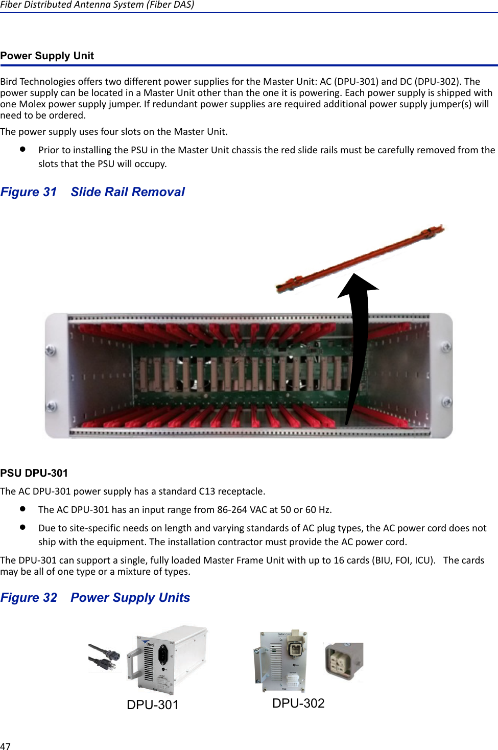 Fiber Distributed Antenna System (Fiber DAS)47Power Supply UnitBird Technologies offers two different power supplies for the Master Unit: AC (DPU-301) and DC (DPU-302). The power supply can be located in a Master Unit other than the one it is powering. Each power supply is shipped with one Molex power supply jumper. If redundant power supplies are required additional power supply jumper(s) will need to be ordered. The power supply uses four slots on the Master Unit.Prior to installing the PSU in the Master Unit chassis the red slide rails must be carefully removed from the slots that the PSU will occupy.Figure  31    Slide Rail RemovalPSU DPU-301The AC DPU-301 power supply has a standard C13 receptacle. The AC DPU-301 has an input range from 86-264 VAC at 50 or 60 Hz. Due to site-specific needs on length and varying standards of AC plug types, the AC power cord does not ship with the equipment. The installation contractor must provide the AC power cord.The DPU-301 can support a single, fully loaded Master Frame Unit with up to 16 cards (BIU, FOI, ICU).   The cards may be all of one type or a mixture of types. Figure  32    Power Supply UnitsDPU-301 DPU-302