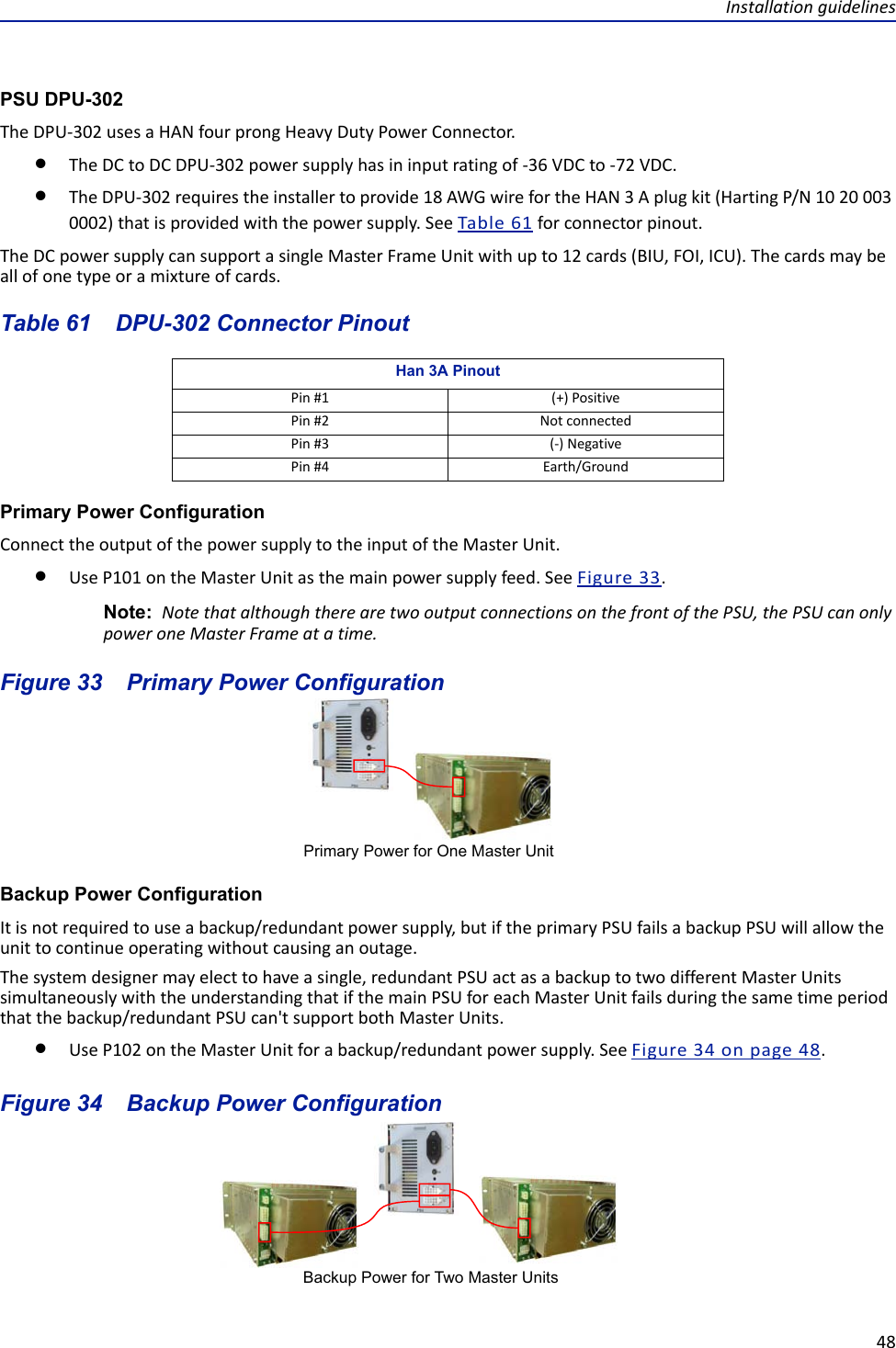 Installation guidelines48PSU DPU-302The DPU-302 uses a HAN four prong Heavy Duty Power Connector.The DC to DC DPU-302 power supply has in input rating of -36 VDC to -72 VDC. The DPU-302 requires the installer to provide 18 AWG wire for the HAN 3 A plug kit (Harting P/N 10 20 003 0002) that is provided with the power supply. See Table 61 for connector pinout.The DC power supply can support a single Master Frame Unit with up to 12 cards (BIU, FOI, ICU). The cards may be all of one type or a mixture of cards. Table 61    DPU-302 Connector PinoutPrimary Power ConfigurationConnect the output of the power supply to the input of the Master Unit. Use P101 on the Master Unit as the main power supply feed. See Figure  33.Note:  Note that although there are two output connections on the front of the PSU, the PSU can only power one Master Frame at a time. Figure  33    Primary Power ConfigurationBackup Power ConfigurationIt is not required to use a backup/redundant power supply, but if the primary PSU fails a backup PSU will allow the unit to continue operating without causing an outage.The system designer may elect to have a single, redundant PSU act as a backup to two different Master Units simultaneously with the understanding that if the main PSU for each Master Unit fails during the same time period that the backup/redundant PSU can&apos;t support both Master Units.Use P102 on the Master Unit for a backup/redundant power supply. See Figure  34 on page  48.Figure  34    Backup Power ConfigurationHan 3A PinoutPin #1 (+) PositivePin #2 Not connectedPin #3 (-) NegativePin #4 Earth/GroundPrimary Power for One Master UnitBackup Power for Two Master Units