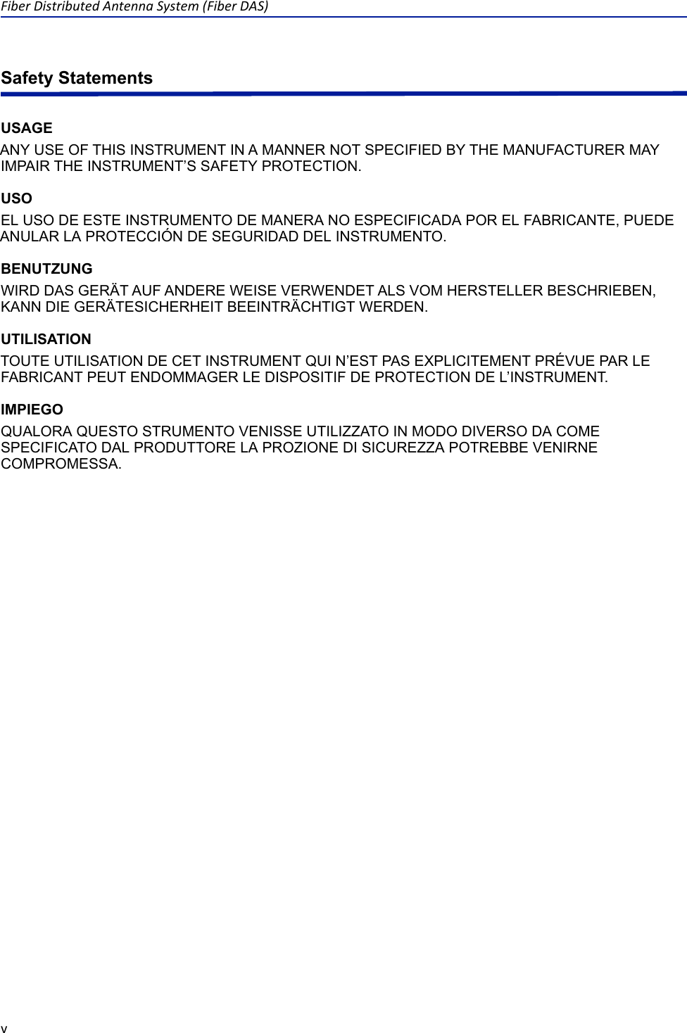 Fiber Distributed Antenna System (Fiber DAS)vSafety StatementsUSAGEANY USE OF THIS INSTRUMENT IN A MANNER NOT SPECIFIED BY THE MANUFACTURER MAY IMPAIR THE INSTRUMENT’S SAFETY PROTECTION.USOEL USO DE ESTE INSTRUMENTO DE MANERA NO ESPECIFICADA POR EL FABRICANTE, PUEDE ANULAR LA PROTECCIÓN DE SEGURIDAD DEL INSTRUMENTO.BENUTZUNGWIRD DAS GERÄT AUF ANDERE WEISE VERWENDET ALS VOM HERSTELLER BESCHRIEBEN, KANN DIE GERÄTESICHERHEIT BEEINTRÄCHTIGT WERDEN.UTILISATIONTOUTE UTILISATION DE CET INSTRUMENT QUI N’EST PAS EXPLICITEMENT PRÉVUE PAR LE FABRICANT PEUT ENDOMMAGER LE DISPOSITIF DE PROTECTION DE L’INSTRUMENT.IMPIEGOQUALORA QUESTO STRUMENTO VENISSE UTILIZZATO IN MODO DIVERSO DA COME SPECIFICATO DAL PRODUTTORE LA PROZIONE DI SICUREZZA POTREBBE VENIRNE COMPROMESSA.