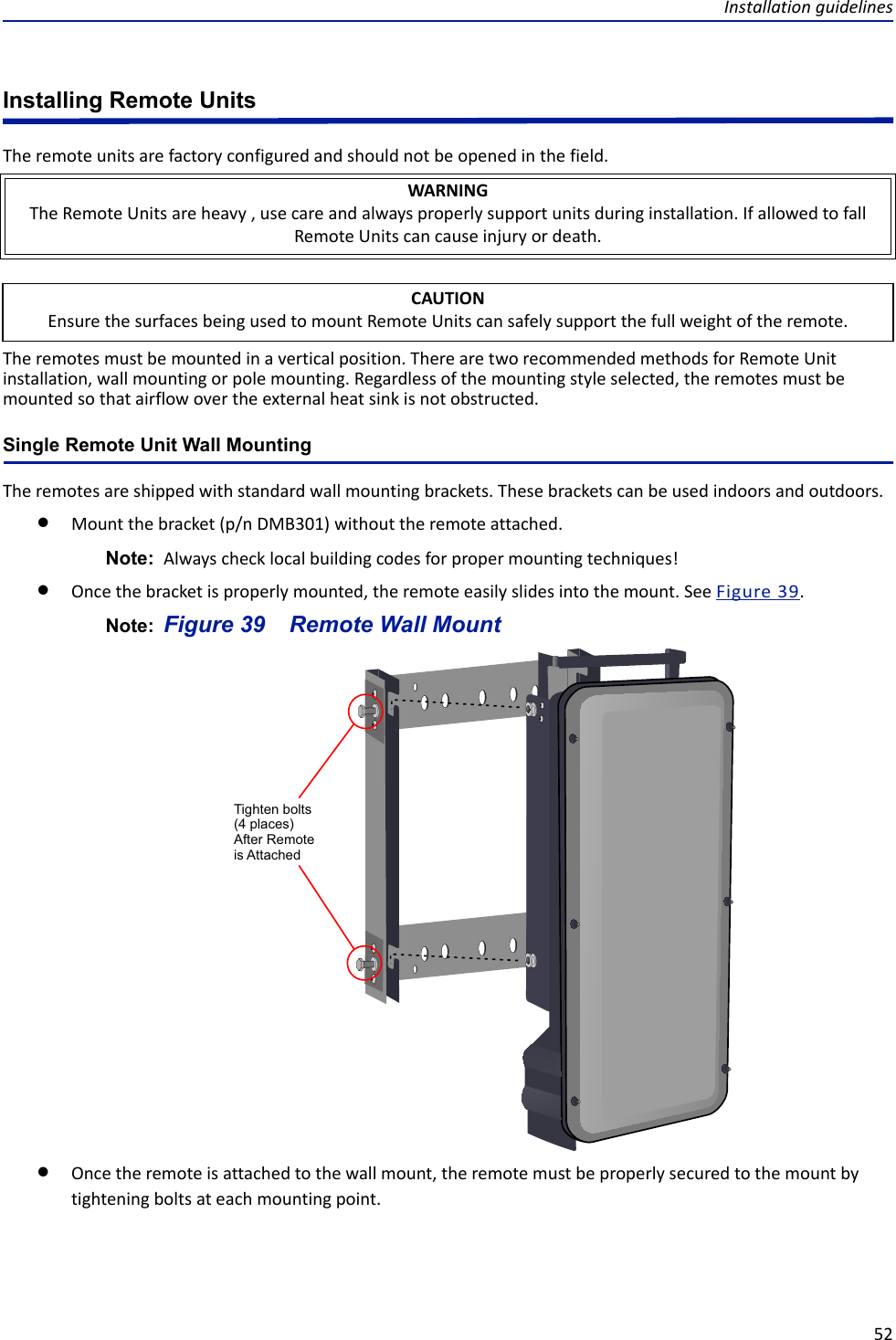 Installation guidelines52Installing Remote UnitsThe remote units are factory configured and should not be opened in the field. The remotes must be mounted in a vertical position. There are two recommended methods for Remote Unit installation, wall mounting or pole mounting. Regardless of the mounting style selected, the remotes must be mounted so that airflow over the external heat sink is not obstructed. Single Remote Unit Wall MountingThe remotes are shipped with standard wall mounting brackets. These brackets can be used indoors and outdoors. Mount the bracket (p/n DMB301) without the remote attached. Note:  Always check local building codes for proper mounting techniques!Once the bracket is properly mounted, the remote easily slides into the mount. See Figure  39.Note:  Figure  39    Remote Wall MountOnce the remote is attached to the wall mount, the remote must be properly secured to the mount by tightening bolts at each mounting point. WARNINGThe Remote Units are heavy , use care and always properly support units during installation. If allowed to fall Remote Units can cause injury or death.CAUTIONEnsure the surfaces being used to mount Remote Units can safely support the full weight of the remote.Tighten bolts(4 places)After Remote is Attached