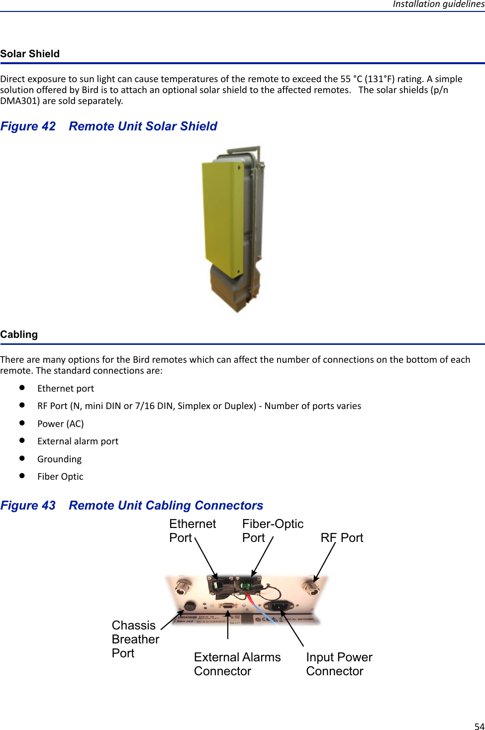 Installation guidelines54Solar ShieldDirect exposure to sun light can cause temperatures of the remote to exceed the 55 °C (131°F) rating. A simple solution offered by Bird is to attach an optional solar shield to the affected remotes.   The solar shields (p/n DMA301) are sold separately.Figure  42    Remote Unit Solar Shield CablingThere are many options for the Bird remotes which can affect the number of connections on the bottom of each remote. The standard connections are:Ethernet portRF Port (N, mini DIN or 7/16 DIN, Simplex or Duplex) - Number of ports variesPower (AC)External alarm portGroundingFiber OpticFigure  43    Remote Unit Cabling ConnectorsRF PortFiber-OpticPortEthernetPortExternal Alarms ConnectorInput Power ConnectorChassis Breather Port