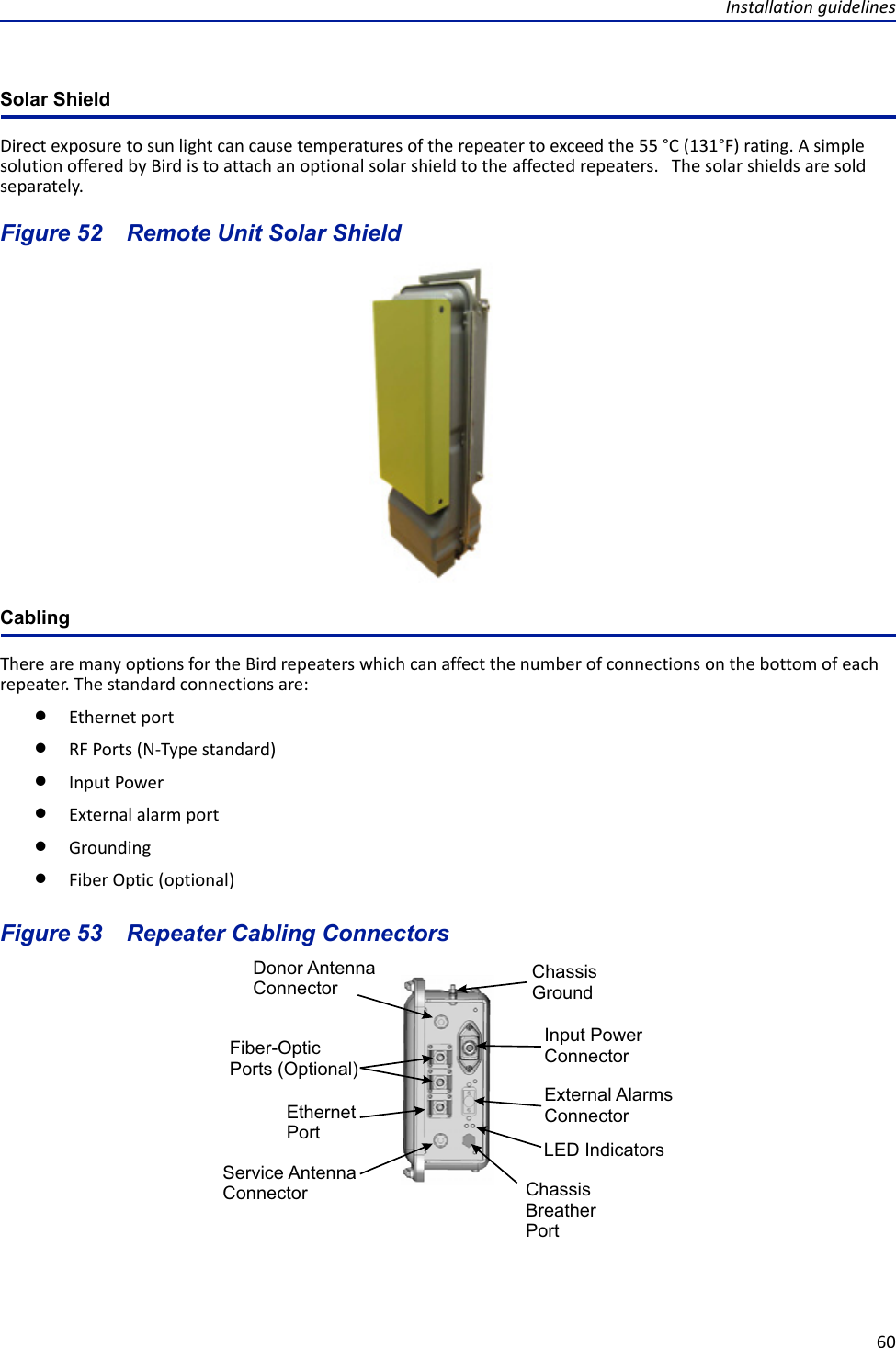 Installation guidelines60Solar ShieldDirect exposure to sun light can cause temperatures of the repeater to exceed the 55 °C (131°F) rating. A simple solution offered by Bird is to attach an optional solar shield to the affected repeaters.   The solar shields are sold separately.Figure  52    Remote Unit Solar Shield CablingThere are many options for the Bird repeaters which can affect the number of connections on the bottom of each repeater. The standard connections are:Ethernet portRF Ports (N-Type standard)Input PowerExternal alarm portGroundingFiber Optic (optional)Figure  53    Repeater Cabling ConnectorsFiber-OpticPorts (Optional)EthernetPortChassis GroundExternal Alarms ConnectorInput Power ConnectorChassis Breather PortService Antenna ConnectorDonor Antenna ConnectorLED Indicators