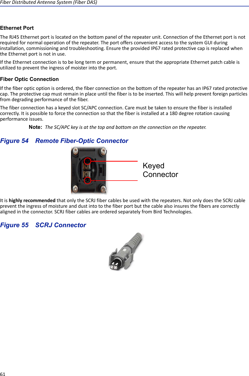 Fiber Distributed Antenna System (Fiber DAS)61Ethernet PortThe RJ45 Ethernet port is located on the bottom panel of the repeater unit. Connection of the Ethernet port is not required for normal operation of the repeater. The port offers convenient access to the system GUI during installation, commissioning and troubleshooting. Ensure the provided IP67 rated protective cap is replaced when the Ethernet port is not in use. If the Ethernet connection is to be long term or permanent, ensure that the appropriate Ethernet patch cable is utilized to prevent the ingress of moister into the port. Fiber Optic ConnectionIf the fiber optic option is ordered, the fiber connection on the bottom of the repeater has an IP67 rated protective cap. The protective cap must remain in place until the fiber is to be inserted. This will help prevent foreign particles from degrading performance of the fiber. The fiber connection has a keyed slot SC/APC connection. Care must be taken to ensure the fiber is installed correctly. It is possible to force the connection so that the fiber is installed at a 180 degree rotation causing performance issues. Note:  The SC/APC key is at the top and bottom on the connection on the repeater.Figure  54    Remote Fiber-Optic ConnectorIt is highly recommended that only the SCRJ fiber cables be used with the repeaters. Not only does the SCRJ cable prevent the ingress of moisture and dust into to the fiber port but the cable also insures the fibers are correctly aligned in the connector. SCRJ fiber cables are ordered separately from Bird Technologies.Figure  55    SCRJ ConnectorKeyed Connector