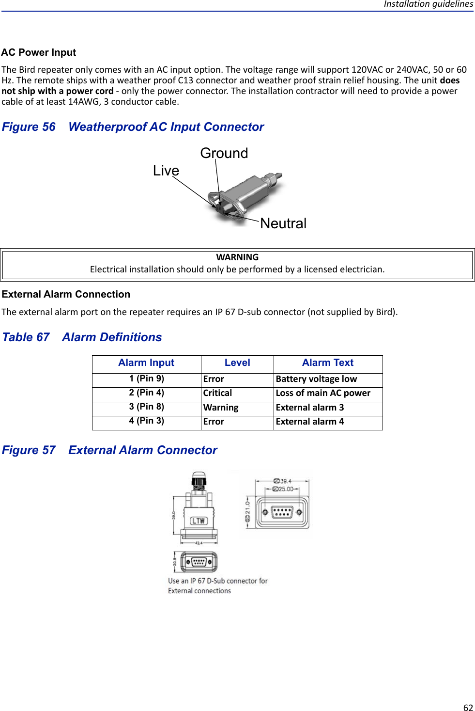 Installation guidelines62AC Power InputThe Bird repeater only comes with an AC input option. The voltage range will support 120VAC or 240VAC, 50 or 60 Hz. The remote ships with a weather proof C13 connector and weather proof strain relief housing. The unit does not ship with a power cord - only the power connector. The installation contractor will need to provide a power cable of at least 14AWG, 3 conductor cable. Figure  56    Weatherproof AC Input ConnectorExternal Alarm ConnectionThe external alarm port on the repeater requires an IP 67 D-sub connector (not supplied by Bird). Table 67    Alarm DefinitionsFigure  57    External Alarm ConnectorWARNINGElectrical installation should only be performed by a licensed electrician.Alarm Input Level Alarm Text1 (Pin 9) Error Battery voltage low2 (Pin 4) Critical Loss of main AC power3 (Pin 8) Warning External alarm 34 (Pin 3) Error External alarm 4LiveNeutralGround