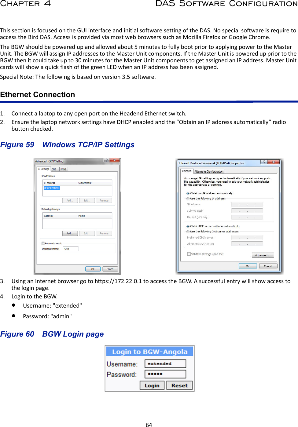 64Chapter 4 DAS Software ConfigurationThis section is focused on the GUI interface and initial software setting of the DAS. No special software is require to access the Bird DAS. Access is provided via most web browsers such as Mozilla Firefox or Google Chrome.The BGW should be powered up and allowed about 5 minutes to fully boot prior to applying power to the Master Unit. The BGW will assign IP addresses to the Master Unit components. If the Master Unit is powered up prior to the BGW then it could take up to 30 minutes for the Master Unit components to get assigned an IP address. Master Unit cards will show a quick flash of the green LED when an IP address has been assigned. Special Note: The following is based on version 3.5 software.Ethernet Connection1. Connect a laptop to any open port on the Headend Ethernet switch. 2. Ensure the laptop network settings have DHCP enabled and the “Obtain an IP address automatically” radio button checked.Figure  59    Windows TCP/IP Settings3. Using an Internet browser go to https://172.22.0.1 to access the BGW. A successful entry will show access to the login page.4. Login to the BGW.Username: &quot;extended&quot;Password: &quot;admin&quot;Figure  60    BGW Login page