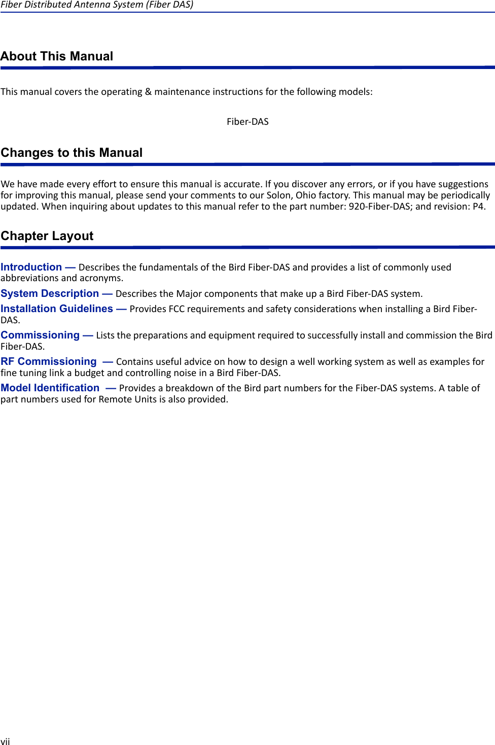 Fiber Distributed Antenna System (Fiber DAS)viiAbout This ManualThis manual covers the operating &amp; maintenance instructions for the following models:Changes to this ManualWe have made every effort to ensure this manual is accurate. If you discover any errors, or if you have suggestions for improving this manual, please send your comments to our Solon, Ohio factory. This manual may be periodically updated. When inquiring about updates to this manual refer to the part number: 920-Fiber-DAS; and revision: P4.Chapter LayoutIntroduction — Describes the fundamentals of the Bird Fiber-DAS and provides a list of commonly used abbreviations and acronyms. System Description — Describes the Major components that make up a Bird Fiber-DAS system.Installation Guidelines — Provides FCC requirements and safety considerations when installing a Bird Fiber-DAS. Commissioning — Lists the preparations and equipment required to successfully install and commission the Bird Fiber-DAS.RF Commissioning  — Contains useful advice on how to design a well working system as well as examples for fine tuning link a budget and controlling noise in a Bird Fiber-DAS. Model Identification  — Provides a breakdown of the Bird part numbers for the Fiber-DAS systems. A table of part numbers used for Remote Units is also provided.Fiber-DAS 