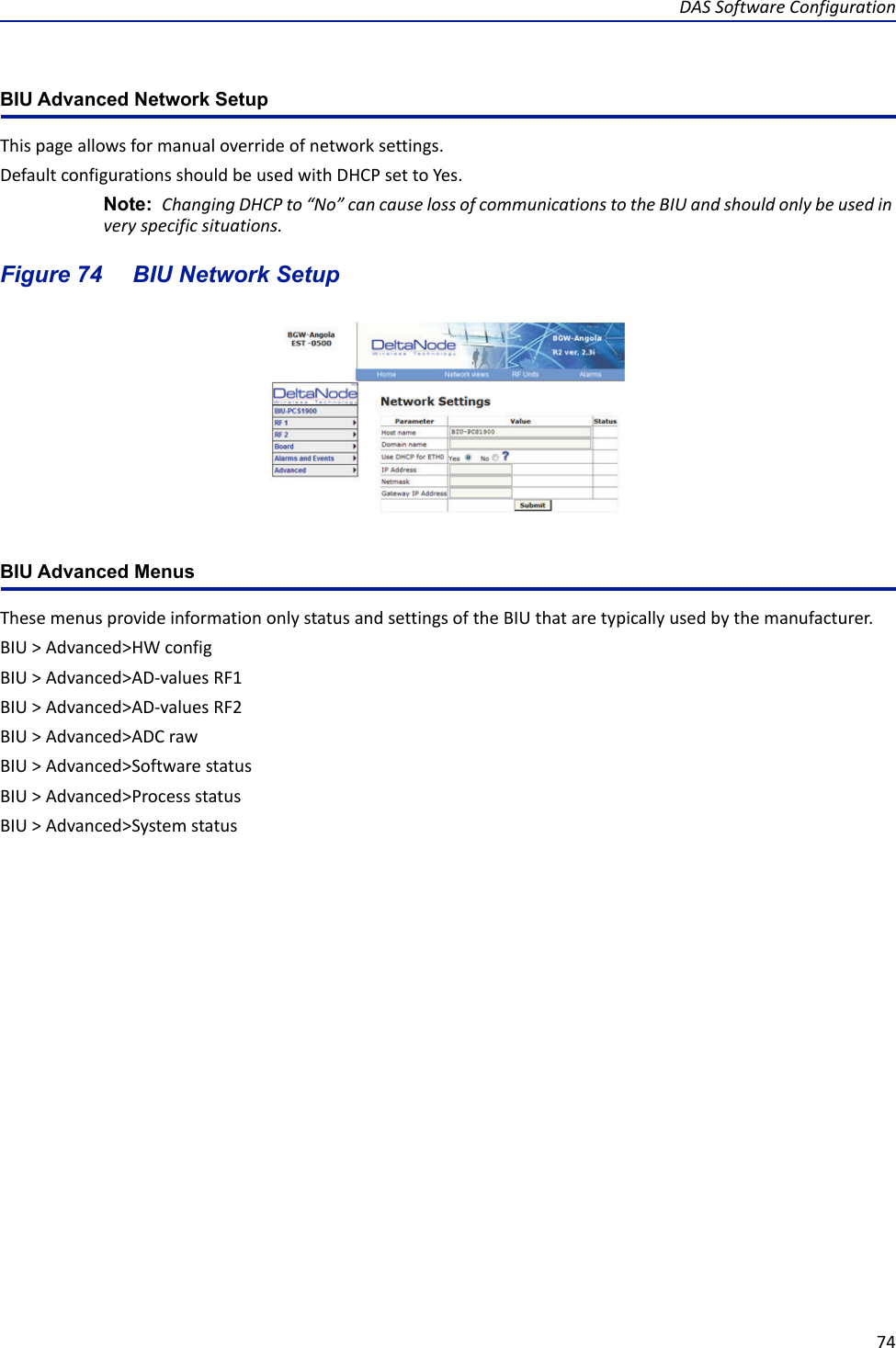 DAS Software Configuration74BIU Advanced Network Setup This page allows for manual override of network settings. Default configurations should be used with DHCP set to Yes.Note:  Changing DHCP to “No” can cause loss of communications to the BIU and should only be used in very specific situations. Figure  74     BIU Network SetupBIU Advanced MenusThese menus provide information only status and settings of the BIU that are typically used by the manufacturer.BIU &gt; Advanced&gt;HW configBIU &gt; Advanced&gt;AD-values RF1BIU &gt; Advanced&gt;AD-values RF2BIU &gt; Advanced&gt;ADC rawBIU &gt; Advanced&gt;Software statusBIU &gt; Advanced&gt;Process statusBIU &gt; Advanced&gt;System status