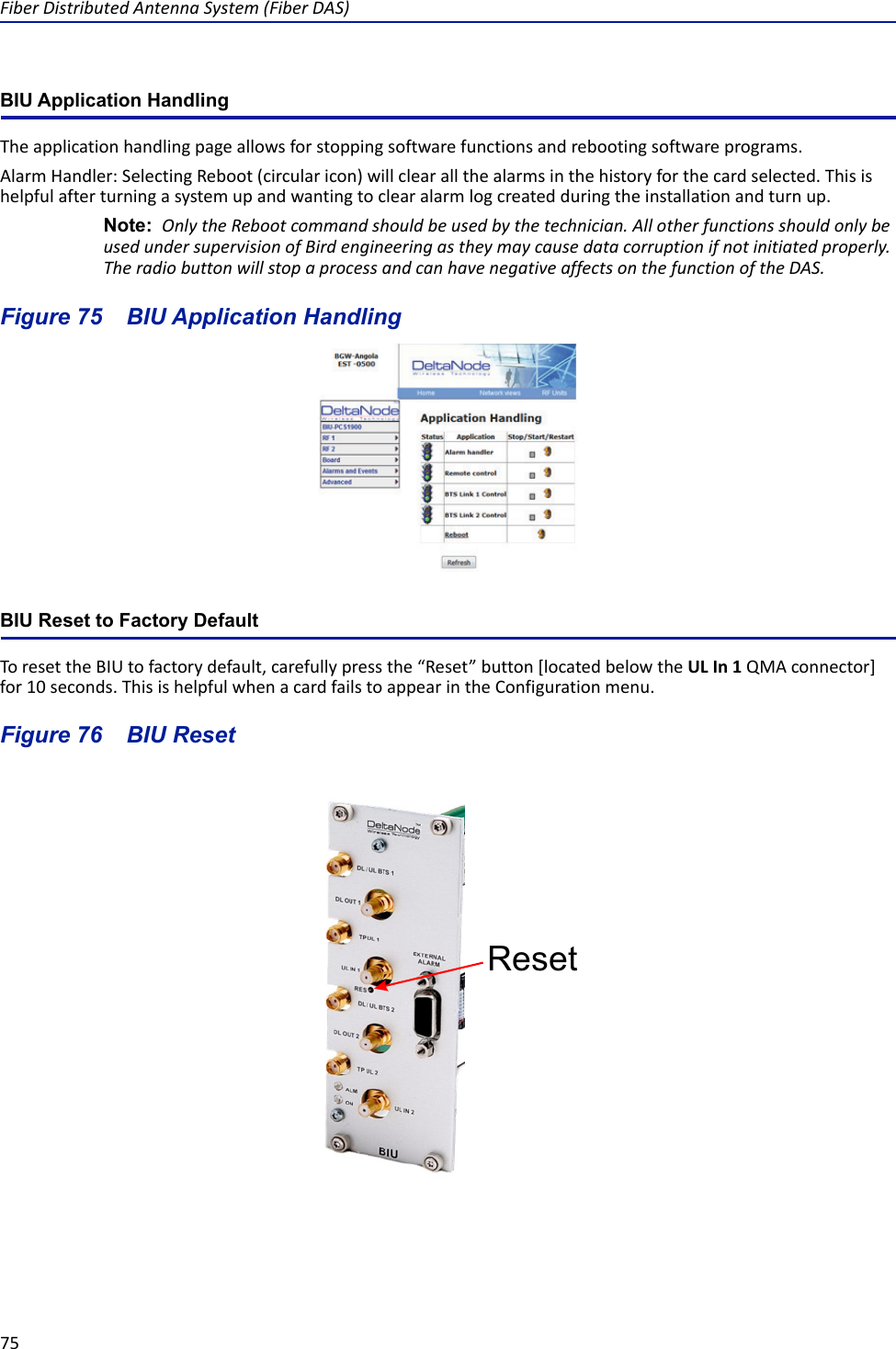 Fiber Distributed Antenna System (Fiber DAS)75BIU Application HandlingThe application handling page allows for stopping software functions and rebooting software programs.Alarm Handler: Selecting Reboot (circular icon) will clear all the alarms in the history for the card selected. This is helpful after turning a system up and wanting to clear alarm log created during the installation and turn up. Note:  Only the Reboot command should be used by the technician. All other functions should only be used under supervision of Bird engineering as they may cause data corruption if not initiated properly. The radio button will stop a process and can have negative affects on the function of the DAS. Figure  75    BIU Application HandlingBIU Reset to Factory DefaultTo reset the BIU to factory default, carefully press the “Reset” button [located below the UL In 1 QMA connector] for 10 seconds. This is helpful when a card fails to appear in the Configuration menu.Figure  76    BIU ResetReset