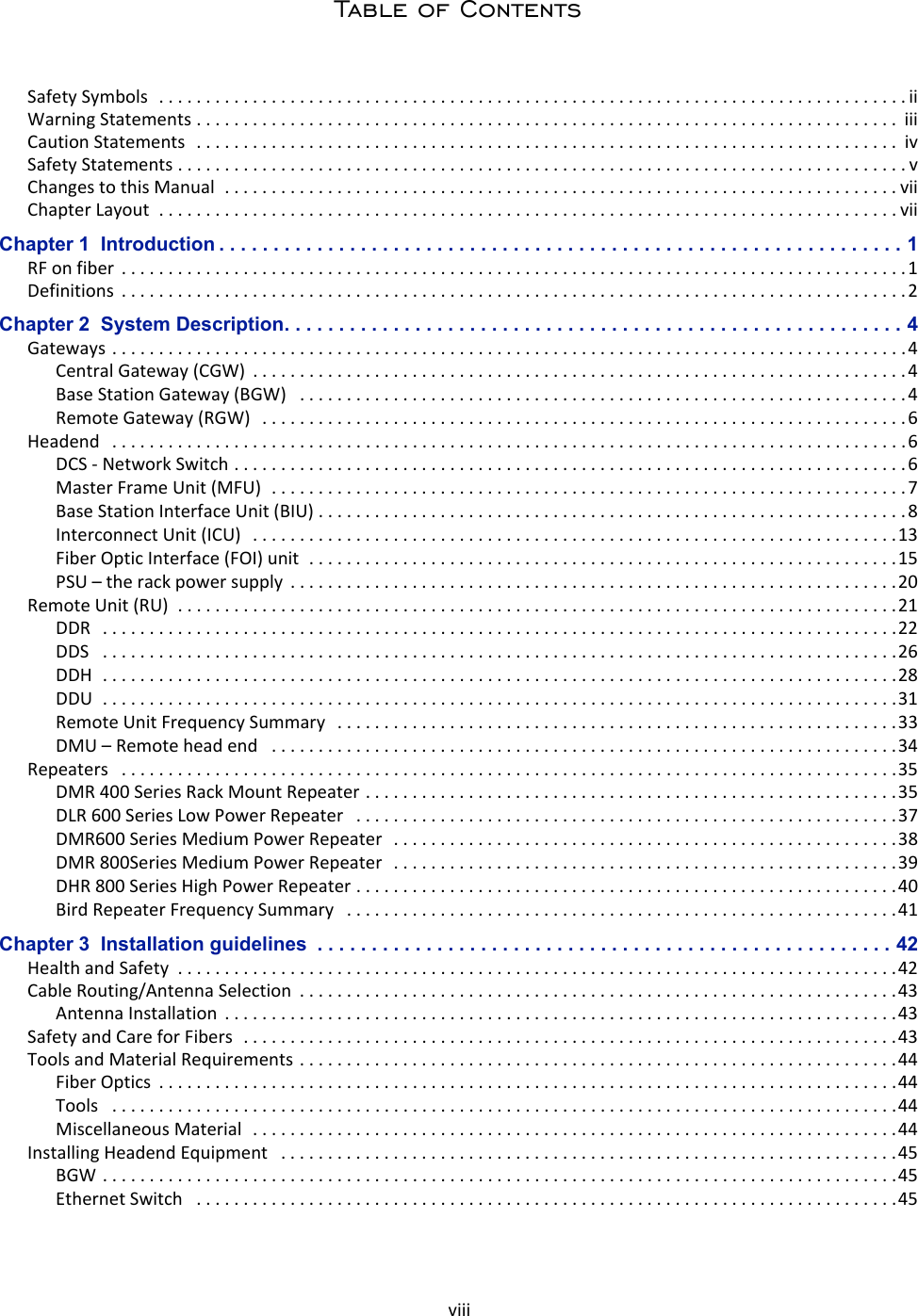 viiiTable of ContentsSafety Symbols  . . . . . . . . . . . . . . . . . . . . . . . . . . . . . . . . . . . . . . . . . . . . . . . . . . . . . . . . . . . . . . . . . . . . . . . . . . . . . . . . iiWarning Statements . . . . . . . . . . . . . . . . . . . . . . . . . . . . . . . . . . . . . . . . . . . . . . . . . . . . . . . . . . . . . . . . . . . . . . . . . . .  iiiCaution Statements   . . . . . . . . . . . . . . . . . . . . . . . . . . . . . . . . . . . . . . . . . . . . . . . . . . . . . . . . . . . . . . . . . . . . . . . . . . .  ivSafety Statements . . . . . . . . . . . . . . . . . . . . . . . . . . . . . . . . . . . . . . . . . . . . . . . . . . . . . . . . . . . . . . . . . . . . . . . . . . . . . . vChanges to this Manual  . . . . . . . . . . . . . . . . . . . . . . . . . . . . . . . . . . . . . . . . . . . . . . . . . . . . . . . . . . . . . . . . . . . . . . . . viiChapter Layout  . . . . . . . . . . . . . . . . . . . . . . . . . . . . . . . . . . . . . . . . . . . . . . . . . . . . . . . . . . . . . . . . . . . . . . . . . . . . . . . viiChapter 1  Introduction . . . . . . . . . . . . . . . . . . . . . . . . . . . . . . . . . . . . . . . . . . . . . . . . . . . . . . . . . . . . . . . 1RF on fiber  . . . . . . . . . . . . . . . . . . . . . . . . . . . . . . . . . . . . . . . . . . . . . . . . . . . . . . . . . . . . . . . . . . . . . . . . . . . . . . . . . . . . 1Definitions  . . . . . . . . . . . . . . . . . . . . . . . . . . . . . . . . . . . . . . . . . . . . . . . . . . . . . . . . . . . . . . . . . . . . . . . . . . . . . . . . . . . .2Chapter 2  System Description. . . . . . . . . . . . . . . . . . . . . . . . . . . . . . . . . . . . . . . . . . . . . . . . . . . . . . . . . 4Gateways . . . . . . . . . . . . . . . . . . . . . . . . . . . . . . . . . . . . . . . . . . . . . . . . . . . . . . . . . . . . . . . . . . . . . . . . . . . . . . . . . . . . . 4Central Gateway (CGW)  . . . . . . . . . . . . . . . . . . . . . . . . . . . . . . . . . . . . . . . . . . . . . . . . . . . . . . . . . . . . . . . . . . . . . .4Base Station Gateway (BGW)   . . . . . . . . . . . . . . . . . . . . . . . . . . . . . . . . . . . . . . . . . . . . . . . . . . . . . . . . . . . . . . . . .4Remote Gateway (RGW)   . . . . . . . . . . . . . . . . . . . . . . . . . . . . . . . . . . . . . . . . . . . . . . . . . . . . . . . . . . . . . . . . . . . . . 6Headend   . . . . . . . . . . . . . . . . . . . . . . . . . . . . . . . . . . . . . . . . . . . . . . . . . . . . . . . . . . . . . . . . . . . . . . . . . . . . . . . . . . . . .6DCS - Network Switch . . . . . . . . . . . . . . . . . . . . . . . . . . . . . . . . . . . . . . . . . . . . . . . . . . . . . . . . . . . . . . . . . . . . . . . . 6Master Frame Unit (MFU)  . . . . . . . . . . . . . . . . . . . . . . . . . . . . . . . . . . . . . . . . . . . . . . . . . . . . . . . . . . . . . . . . . . . .7Base Station Interface Unit (BIU) . . . . . . . . . . . . . . . . . . . . . . . . . . . . . . . . . . . . . . . . . . . . . . . . . . . . . . . . . . . . . . . 8Interconnect Unit (ICU)   . . . . . . . . . . . . . . . . . . . . . . . . . . . . . . . . . . . . . . . . . . . . . . . . . . . . . . . . . . . . . . . . . . . . .13Fiber Optic Interface (FOI) unit  . . . . . . . . . . . . . . . . . . . . . . . . . . . . . . . . . . . . . . . . . . . . . . . . . . . . . . . . . . . . . . .15PSU – the rack power supply  . . . . . . . . . . . . . . . . . . . . . . . . . . . . . . . . . . . . . . . . . . . . . . . . . . . . . . . . . . . . . . . . .20Remote Unit (RU)  . . . . . . . . . . . . . . . . . . . . . . . . . . . . . . . . . . . . . . . . . . . . . . . . . . . . . . . . . . . . . . . . . . . . . . . . . . . . .21DDR   . . . . . . . . . . . . . . . . . . . . . . . . . . . . . . . . . . . . . . . . . . . . . . . . . . . . . . . . . . . . . . . . . . . . . . . . . . . . . . . . . . . . .22DDS   . . . . . . . . . . . . . . . . . . . . . . . . . . . . . . . . . . . . . . . . . . . . . . . . . . . . . . . . . . . . . . . . . . . . . . . . . . . . . . . . . . . . .26DDH  . . . . . . . . . . . . . . . . . . . . . . . . . . . . . . . . . . . . . . . . . . . . . . . . . . . . . . . . . . . . . . . . . . . . . . . . . . . . . . . . . . . . .28DDU  . . . . . . . . . . . . . . . . . . . . . . . . . . . . . . . . . . . . . . . . . . . . . . . . . . . . . . . . . . . . . . . . . . . . . . . . . . . . . . . . . . . . .31Remote Unit Frequency Summary   . . . . . . . . . . . . . . . . . . . . . . . . . . . . . . . . . . . . . . . . . . . . . . . . . . . . . . . . . . . .33DMU – Remote head end   . . . . . . . . . . . . . . . . . . . . . . . . . . . . . . . . . . . . . . . . . . . . . . . . . . . . . . . . . . . . . . . . . . .34Repeaters   . . . . . . . . . . . . . . . . . . . . . . . . . . . . . . . . . . . . . . . . . . . . . . . . . . . . . . . . . . . . . . . . . . . . . . . . . . . . . . . . . . .35DMR 400 Series Rack Mount Repeater . . . . . . . . . . . . . . . . . . . . . . . . . . . . . . . . . . . . . . . . . . . . . . . . . . . . . . . . .35DLR 600 Series Low Power Repeater   . . . . . . . . . . . . . . . . . . . . . . . . . . . . . . . . . . . . . . . . . . . . . . . . . . . . . . . . . .37DMR600 Series Medium Power Repeater   . . . . . . . . . . . . . . . . . . . . . . . . . . . . . . . . . . . . . . . . . . . . . . . . . . . . . .38DMR 800Series Medium Power Repeater   . . . . . . . . . . . . . . . . . . . . . . . . . . . . . . . . . . . . . . . . . . . . . . . . . . . . . .39DHR 800 Series High Power Repeater . . . . . . . . . . . . . . . . . . . . . . . . . . . . . . . . . . . . . . . . . . . . . . . . . . . . . . . . . .40Bird Repeater Frequency Summary   . . . . . . . . . . . . . . . . . . . . . . . . . . . . . . . . . . . . . . . . . . . . . . . . . . . . . . . . . . .41Chapter 3  Installation guidelines  . . . . . . . . . . . . . . . . . . . . . . . . . . . . . . . . . . . . . . . . . . . . . . . . . . . . . 42Health and Safety  . . . . . . . . . . . . . . . . . . . . . . . . . . . . . . . . . . . . . . . . . . . . . . . . . . . . . . . . . . . . . . . . . . . . . . . . . . . . .42Cable Routing/Antenna Selection  . . . . . . . . . . . . . . . . . . . . . . . . . . . . . . . . . . . . . . . . . . . . . . . . . . . . . . . . . . . . . . . .43Antenna Installation  . . . . . . . . . . . . . . . . . . . . . . . . . . . . . . . . . . . . . . . . . . . . . . . . . . . . . . . . . . . . . . . . . . . . . . . .43Safety and Care for Fibers  . . . . . . . . . . . . . . . . . . . . . . . . . . . . . . . . . . . . . . . . . . . . . . . . . . . . . . . . . . . . . . . . . . . . . .43Tools and Material Requirements . . . . . . . . . . . . . . . . . . . . . . . . . . . . . . . . . . . . . . . . . . . . . . . . . . . . . . . . . . . . . . . .44Fiber Optics  . . . . . . . . . . . . . . . . . . . . . . . . . . . . . . . . . . . . . . . . . . . . . . . . . . . . . . . . . . . . . . . . . . . . . . . . . . . . . . .44Tools   . . . . . . . . . . . . . . . . . . . . . . . . . . . . . . . . . . . . . . . . . . . . . . . . . . . . . . . . . . . . . . . . . . . . . . . . . . . . . . . . . . . .44Miscellaneous Material  . . . . . . . . . . . . . . . . . . . . . . . . . . . . . . . . . . . . . . . . . . . . . . . . . . . . . . . . . . . . . . . . . . . . .44Installing Headend Equipment   . . . . . . . . . . . . . . . . . . . . . . . . . . . . . . . . . . . . . . . . . . . . . . . . . . . . . . . . . . . . . . . . . .45BGW . . . . . . . . . . . . . . . . . . . . . . . . . . . . . . . . . . . . . . . . . . . . . . . . . . . . . . . . . . . . . . . . . . . . . . . . . . . . . . . . . . . . .45Ethernet Switch   . . . . . . . . . . . . . . . . . . . . . . . . . . . . . . . . . . . . . . . . . . . . . . . . . . . . . . . . . . . . . . . . . . . . . . . . . . .45