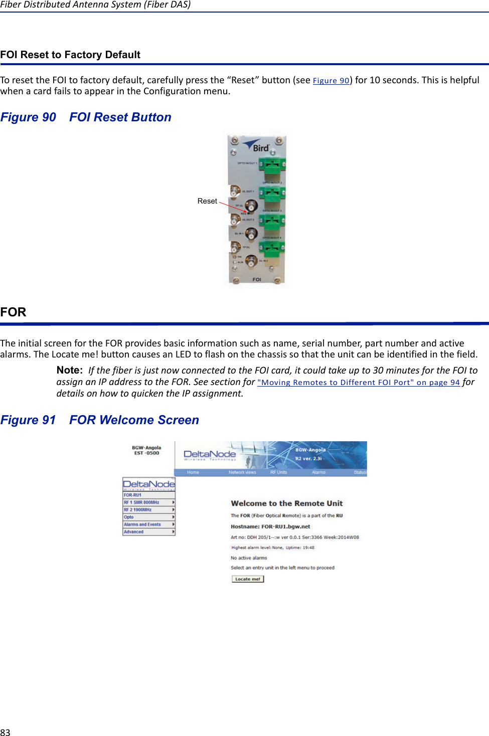 Fiber Distributed Antenna System (Fiber DAS)83FOI Reset to Factory DefaultTo reset the FOI to factory default, carefully press the “Reset” button (see Figure  90) for 10 seconds. This is helpful when a card fails to appear in the Configuration menu.Figure  90    FOI Reset ButtonFORThe initial screen for the FOR provides basic information such as name, serial number, part number and active alarms. The Locate me! button causes an LED to flash on the chassis so that the unit can be identified in the field.Note:  If the fiber is just now connected to the FOI card, it could take up to 30 minutes for the FOI to assign an IP address to the FOR. See section for &quot;Moving Remotes to Different FOI Port&quot; on page 94 for details on how to quicken the IP assignment. Figure  91    FOR Welcome ScreenReset