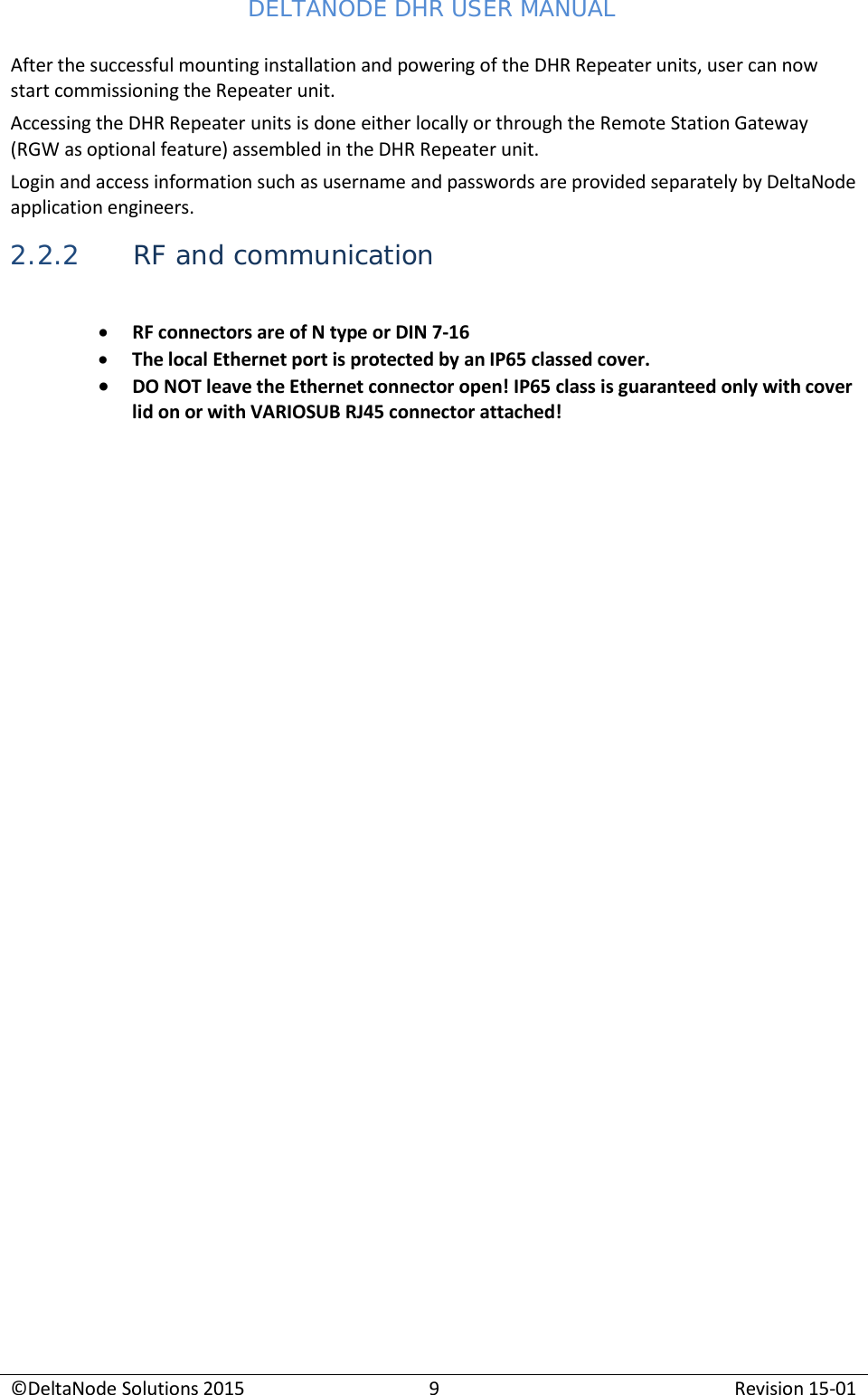 DELTANODE DHR USER MANUAL ©DeltaNode Solutions 2015 9 Revision 15-01    After the successful mounting installation and powering of the DHR Repeater units, user can now start commissioning the Repeater unit. Accessing the DHR Repeater units is done either locally or through the Remote Station Gateway (RGW as optional feature) assembled in the DHR Repeater unit. Login and access information such as username and passwords are provided separately by DeltaNode application engineers. 2.2.2 RF and communication  • RF connectors are of N type or DIN 7-16 • The local Ethernet port is protected by an IP65 classed cover. • DO NOT leave the Ethernet connector open! IP65 class is guaranteed only with cover lid on or with VARIOSUB RJ45 connector attached! 