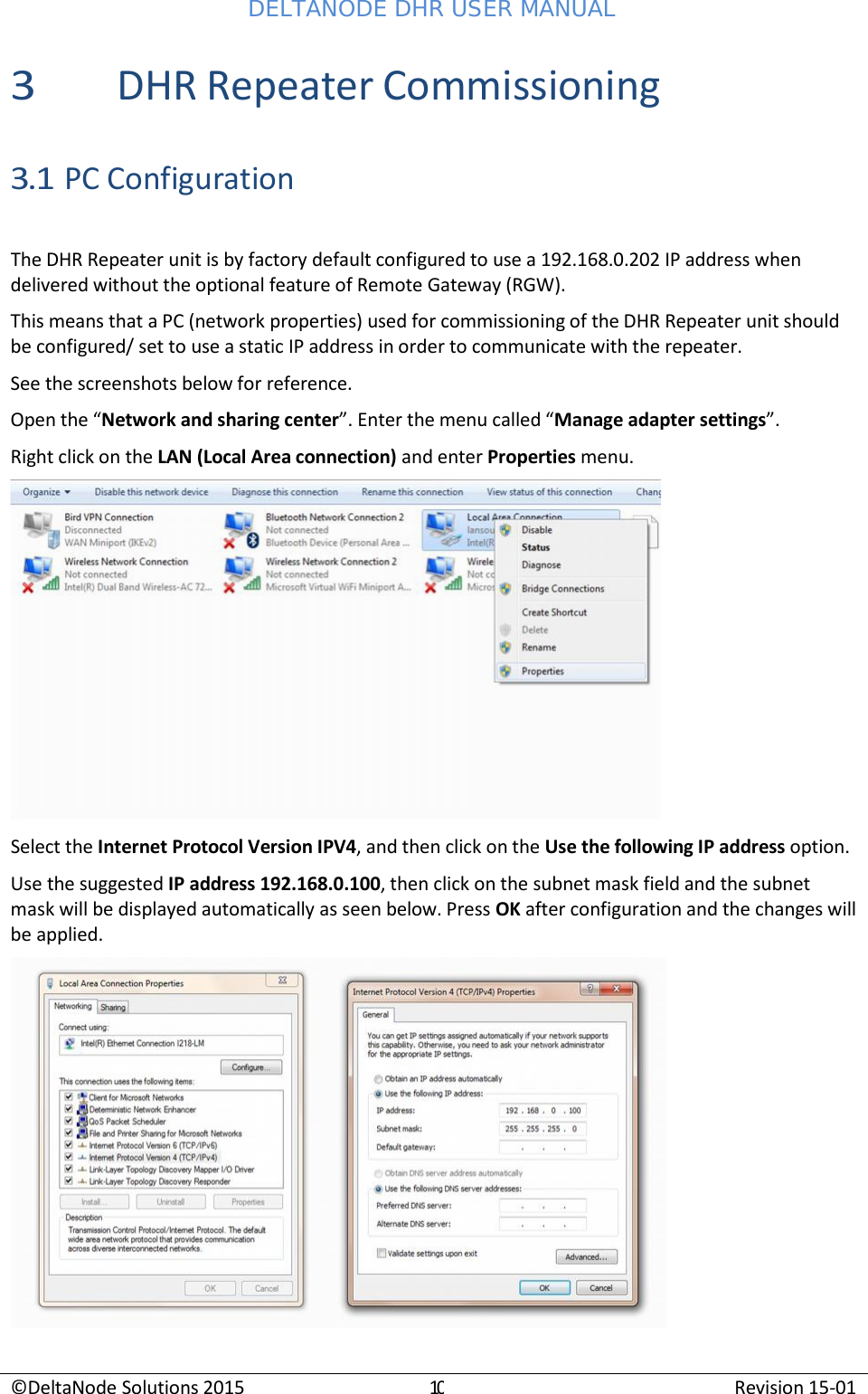 DELTANODE DHR USER MANUAL ©DeltaNode Solutions 2015 10 Revision 15-01    3 DHR Repeater Commissioning  3.1 PC Configuration  The DHR Repeater unit is by factory default configured to use a 192.168.0.202 IP address when delivered without the optional feature of Remote Gateway (RGW). This means that a PC (network properties) used for commissioning of the DHR Repeater unit should be configured/ set to use a static IP address in order to communicate with the repeater. See the screenshots below for reference. Open the “Network and sharing center”. Enter the menu called “Manage adapter settings”. Right click on the LAN (Local Area connection) and enter Properties menu.  Select the Internet Protocol Version IPV4, and then click on the Use the following IP address option. Use the suggested IP address 192.168.0.100, then click on the subnet mask field and the subnet mask will be displayed automatically as seen below. Press OK after configuration and the changes will be applied.   