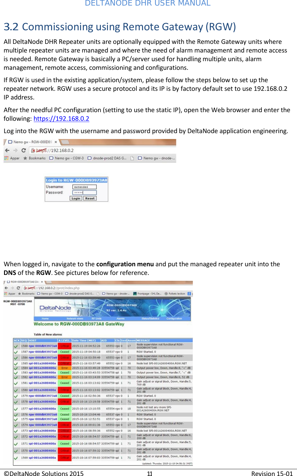 DELTANODE DHR USER MANUAL ©DeltaNode Solutions 2015 11 Revision 15-01    3.2 Commissioning using Remote Gateway (RGW) All DeltaNode DHR Repeater units are optionally equipped with the Remote Gateway units where multiple repeater units are managed and where the need of alarm management and remote access is needed. Remote Gateway is basically a PC/server used for handling multiple units, alarm management, remote access, commissioning and configurations. If RGW is used in the existing application/system, please follow the steps below to set up the repeater network. RGW uses a secure protocol and its IP is by factory default set to use 192.168.0.2 IP address. After the needful PC configuration (setting to use the static IP), open the Web browser and enter the following: https://192.168.0.2 Log into the RGW with the username and password provided by DeltaNode application engineering.   When logged in, navigate to the configuration menu and put the managed repeater unit into the DNS of the RGW. See pictures below for reference.   