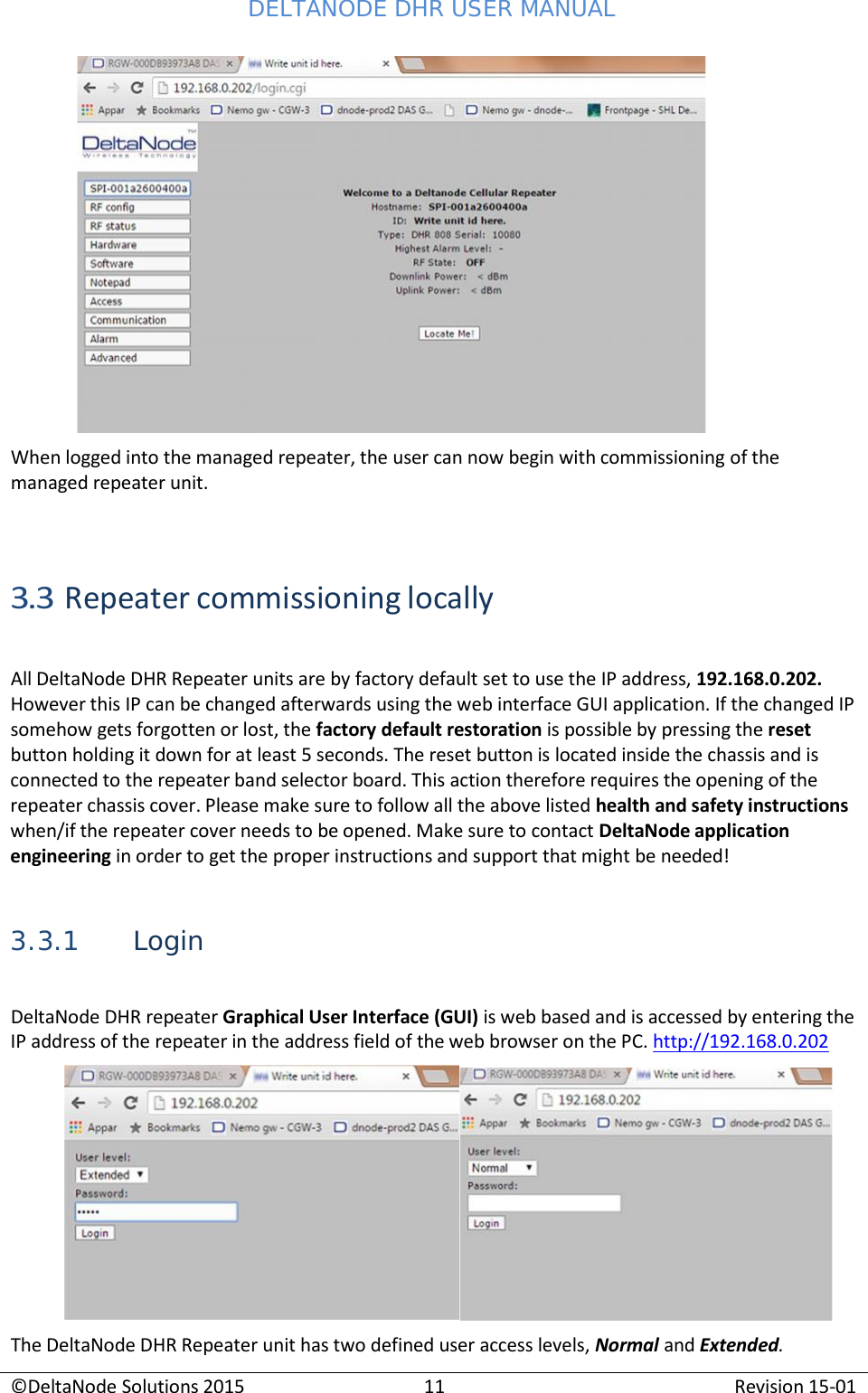 DELTANODE DHR USER MANUAL ©DeltaNode Solutions 2015 11 Revision 15-01       When logged into the managed repeater, the user can now begin with commissioning of the managed repeater unit.    3.3 Repeater commissioning locally  All DeltaNode DHR Repeater units are by factory default set to use the IP address, 192.168.0.202. However this IP can be changed afterwards using the web interface GUI application. If the changed IP somehow gets forgotten or lost, the factory default restoration is possible by pressing the reset button holding it down for at least 5 seconds. The reset button is located inside the chassis and is connected to the repeater band selector board. This action therefore requires the opening of the repeater chassis cover. Please make sure to follow all the above listed health and safety instructions when/if the repeater cover needs to be opened. Make sure to contact DeltaNode application engineering in order to get the proper instructions and support that might be needed!   3.3.1 Login  DeltaNode DHR repeater Graphical User Interface (GUI) is web based and is accessed by entering the IP address of the repeater in the address field of the web browser on the PC. http://192.168.0.202    The DeltaNode DHR Repeater unit has two defined user access levels, Normal and Extended. 