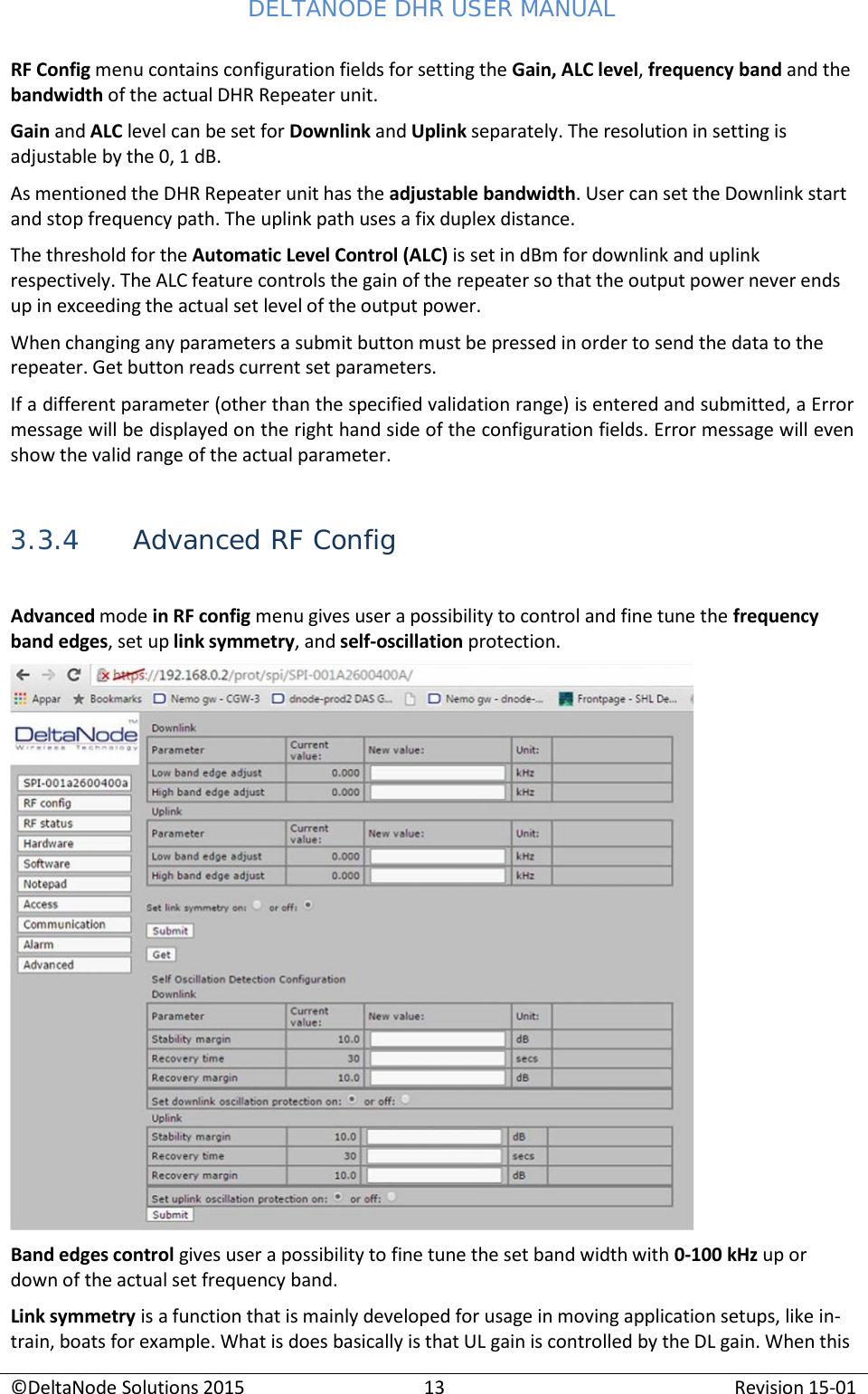 DELTANODE DHR USER MANUAL ©DeltaNode Solutions 2015 13 Revision 15-01    RF Config menu contains configuration fields for setting the Gain, ALC level, frequency band and the bandwidth of the actual DHR Repeater unit. Gain and ALC level can be set for Downlink and Uplink separately. The resolution in setting is adjustable by the 0, 1 dB. As mentioned the DHR Repeater unit has the adjustable bandwidth. User can set the Downlink start and stop frequency path. The uplink path uses a fix duplex distance. The threshold for the Automatic Level Control (ALC) is set in dBm for downlink and uplink respectively. The ALC feature controls the gain of the repeater so that the output power never ends up in exceeding the actual set level of the output power. When changing any parameters a submit button must be pressed in order to send the data to the repeater. Get button reads current set parameters. If a different parameter (other than the specified validation range) is entered and submitted, a Error message will be displayed on the right hand side of the configuration fields. Error message will even show the valid range of the actual parameter.   3.3.4 Advanced RF Config  Advanced mode in RF config menu gives user a possibility to control and fine tune the frequency band edges, set up link symmetry, and self-oscillation protection.   Band edges control gives user a possibility to fine tune the set band width with 0-100 kHz up or down of the actual set frequency band. Link symmetry is a function that is mainly developed for usage in moving application setups, like in- train, boats for example. What is does basically is that UL gain is controlled by the DL gain. When this 