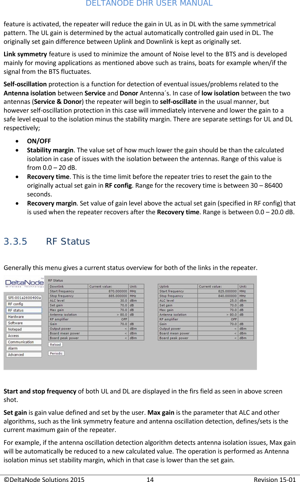 DELTANODE DHR USER MANUAL ©DeltaNode Solutions 2015 14 Revision 15-01    feature is activated, the repeater will reduce the gain in UL as in DL with the same symmetrical pattern. The UL gain is determined by the actual automatically controlled gain used in DL. The originally set gain difference between Uplink and Downlink is kept as originally set. Link symmetry feature is used to minimize the amount of Noise level to the BTS and is developed mainly for moving applications as mentioned above such as trains, boats for example when/if the signal from the BTS fluctuates. Self-oscillation protection is a function for detection of eventual issues/problems related to the Antenna isolation between Service and Donor Antenna´s. In case of low isolation between the two antennas (Service &amp; Donor) the repeater will begin to self-oscillate in the usual manner, but however self-oscillation protection in this case will immediately intervene and lower the gain to a safe level equal to the isolation minus the stability margin. There are separate settings for UL and DL respectively; • ON/OFF • Stability margin. The value set of how much lower the gain should be than the calculated isolation in case of issues with the isolation between the antennas. Range of this value is from 0.0 – 20 dB. • Recovery time. This is the time limit before the repeater tries to reset the gain to the originally actual set gain in RF config. Range for the recovery time is between 30 – 86400 seconds. • Recovery margin. Set value of gain level above the actual set gain (specified in RF config) that is used when the repeater recovers after the Recovery time. Range is between 0.0 – 20.0 dB.   3.3.5 RF Status  Generally this menu gives a current status overview for both of the links in the repeater.     Start and stop frequency of both UL and DL are displayed in the firs field as seen in above screen shot. Set gain is gain value defined and set by the user. Max gain is the parameter that ALC and other algorithms, such as the link symmetry feature and antenna oscillation detection, defines/sets is the current maximum gain of the repeater. For example, if the antenna oscillation detection algorithm detects antenna isolation issues, Max gain will be automatically be reduced to a new calculated value. The operation is performed as Antenna isolation minus set stability margin, which in that case is lower than the set gain. 