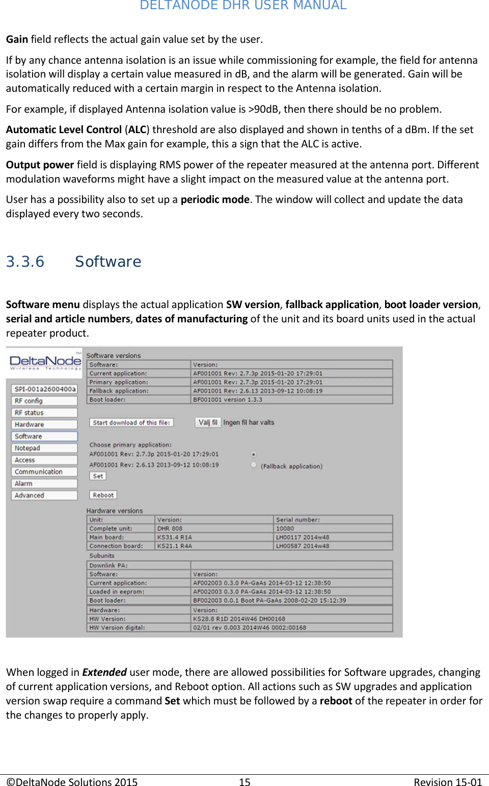 DELTANODE DHR USER MANUAL ©DeltaNode Solutions 2015 15 Revision 15-01    Gain field reflects the actual gain value set by the user. If by any chance antenna isolation is an issue while commissioning for example, the field for antenna isolation will display a certain value measured in dB, and the alarm will be generated. Gain will be automatically reduced with a certain margin in respect to the Antenna isolation. For example, if displayed Antenna isolation value is &gt;90dB, then there should be no problem. Automatic Level Control (ALC) threshold are also displayed and shown in tenths of a dBm. If the set gain differs from the Max gain for example, this a sign that the ALC is active. Output power field is displaying RMS power of the repeater measured at the antenna port. Different modulation waveforms might have a slight impact on the measured value at the antenna port. User has a possibility also to set up a periodic mode. The window will collect and update the data displayed every two seconds.   3.3.6 Software  Software menu displays the actual application SW version, fallback application, boot loader version, serial and article numbers, dates of manufacturing of the unit and its board units used in the actual repeater product.     When logged in Extended user mode, there are allowed possibilities for Software upgrades, changing of current application versions, and Reboot option. All actions such as SW upgrades and application version swap require a command Set which must be followed by a reboot of the repeater in order for the changes to properly apply. 