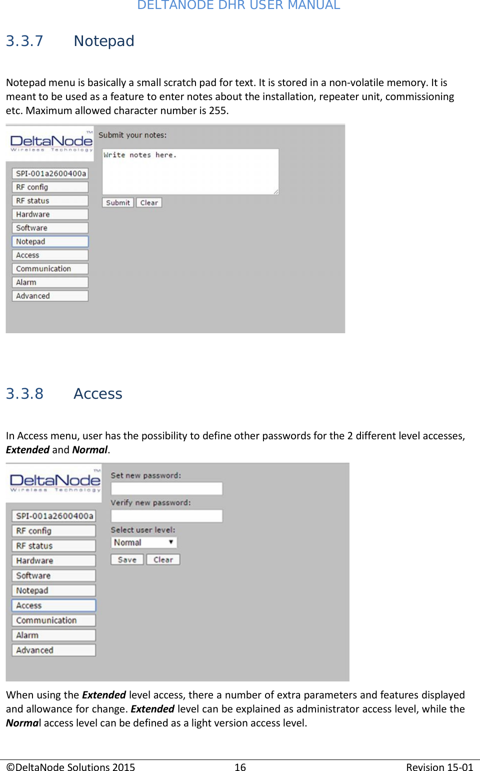 DELTANODE DHR USER MANUAL ©DeltaNode Solutions 2015 16 Revision 15-01    3.3.7 Notepad  Notepad menu is basically a small scratch pad for text. It is stored in a non-volatile memory. It is meant to be used as a feature to enter notes about the installation, repeater unit, commissioning etc. Maximum allowed character number is 255.      3.3.8 Access  In Access menu, user has the possibility to define other passwords for the 2 different level accesses, Extended and Normal.   When using the Extended level access, there a number of extra parameters and features displayed and allowance for change. Extended level can be explained as administrator access level, while the Normal access level can be defined as a light version access level. 