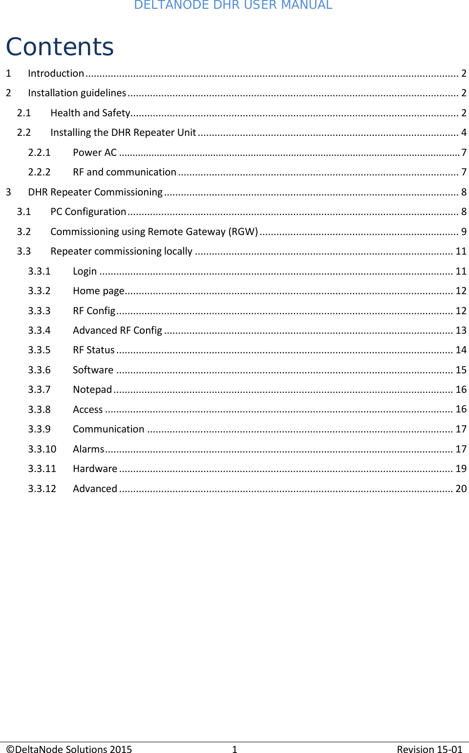 DELTANODE DHR USER MANUAL ©DeltaNode Solutions 2015 1 Revision 15-01    Contents 1 Introduction ..................................................................................................................................... 2 2 Installation guidelines ...................................................................................................................... 2 2.1 Health and Safety..................................................................................................................... 2 2.2 Installing the DHR Repeater Unit ............................................................................................. 4 2.2.1 Power AC ............................................................................................................................... 7 2.2.2 RF and communication .................................................................................................... 7 3 DHR Repeater Commissioning ......................................................................................................... 8 3.1 PC Configuration ...................................................................................................................... 8 3.2 Commissioning using Remote Gateway (RGW) ....................................................................... 9 3.3 Repeater commissioning locally ............................................................................................ 11 3.3.1 Login .............................................................................................................................. 11 3.3.2 Home page ..................................................................................................................... 12 3.3.3 RF Config ........................................................................................................................ 12 3.3.4 Advanced RF Config ....................................................................................................... 13 3.3.5 RF Status ........................................................................................................................ 14 3.3.6 Software ........................................................................................................................ 15 3.3.7 Notepad ......................................................................................................................... 16 3.3.8 Access ............................................................................................................................ 16 3.3.9 Communication ............................................................................................................. 17 3.3.10 Alarms ............................................................................................................................ 17 3.3.11 Hardware ....................................................................................................................... 19 3.3.12 Advanced ....................................................................................................................... 20  