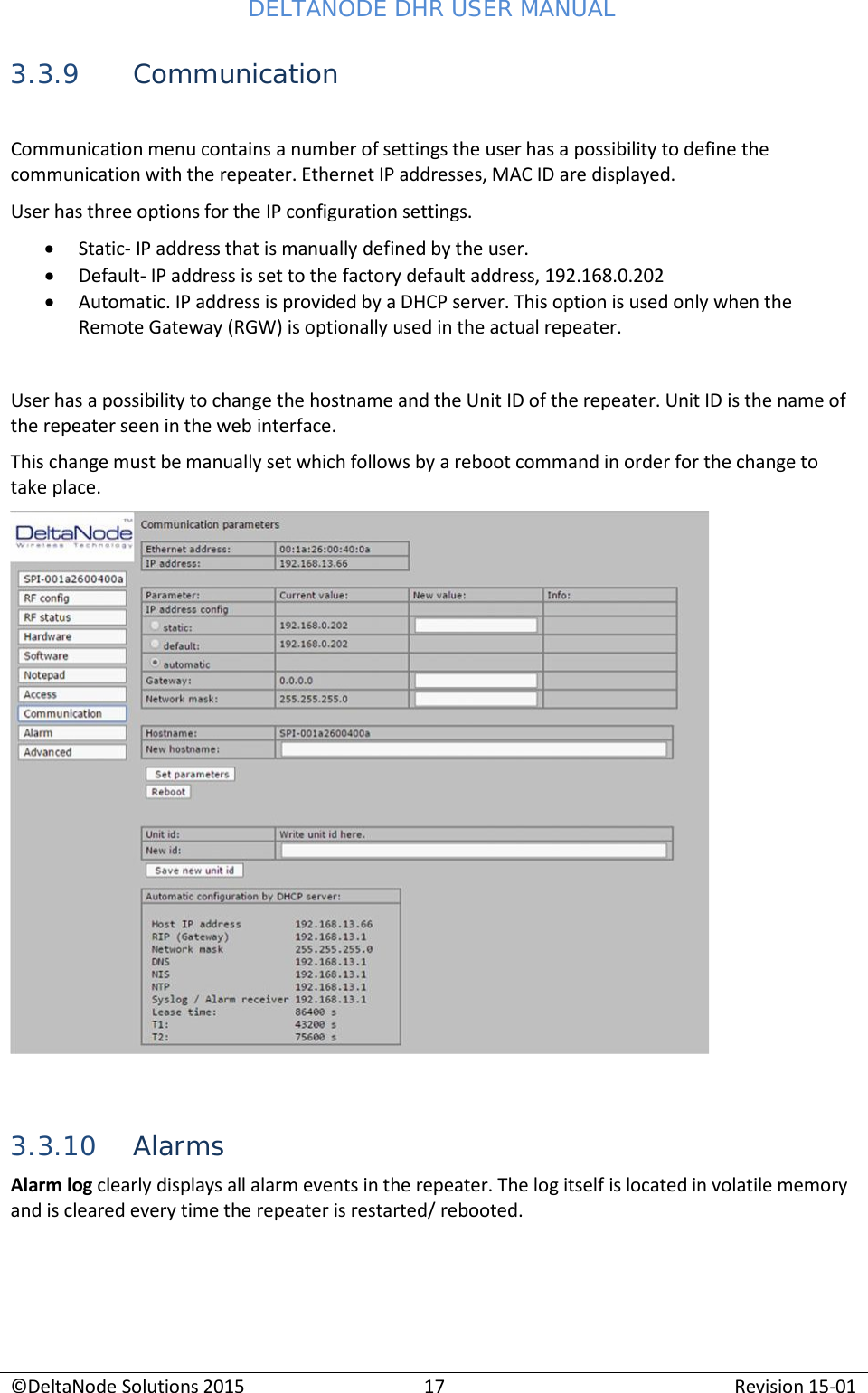 DELTANODE DHR USER MANUAL ©DeltaNode Solutions 2015 17 Revision 15-01    3.3.9 Communication  Communication menu contains a number of settings the user has a possibility to define the communication with the repeater. Ethernet IP addresses, MAC ID are displayed. User has three options for the IP configuration settings. • Static- IP address that is manually defined by the user. • Default- IP address is set to the factory default address, 192.168.0.202 • Automatic. IP address is provided by a DHCP server. This option is used only when the Remote Gateway (RGW) is optionally used in the actual repeater.   User has a possibility to change the hostname and the Unit ID of the repeater. Unit ID is the name of the repeater seen in the web interface. This change must be manually set which follows by a reboot command in order for the change to take place.      3.3.10 Alarms Alarm log clearly displays all alarm events in the repeater. The log itself is located in volatile memory and is cleared every time the repeater is restarted/ rebooted. 