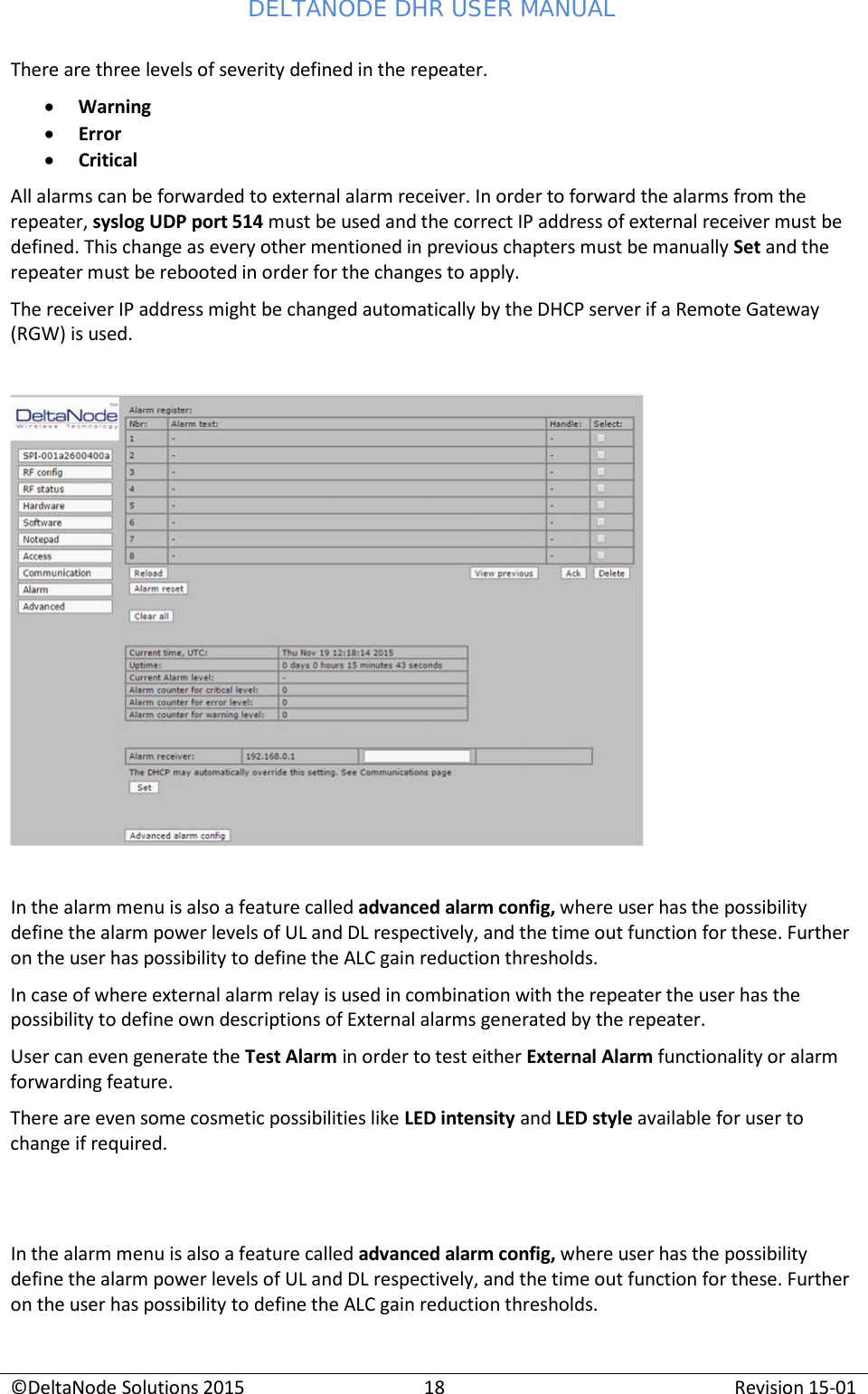 DELTANODE DHR USER MANUAL ©DeltaNode Solutions 2015 18 Revision 15-01    There are three levels of severity defined in the repeater. • Warning • Error • Critical All alarms can be forwarded to external alarm receiver. In order to forward the alarms from the repeater, syslog UDP port 514 must be used and the correct IP address of external receiver must be defined. This change as every other mentioned in previous chapters must be manually Set and the repeater must be rebooted in order for the changes to apply. The receiver IP address might be changed automatically by the DHCP server if a Remote Gateway (RGW) is used.      In the alarm menu is also a feature called advanced alarm config, where user has the possibility define the alarm power levels of UL and DL respectively, and the time out function for these. Further on the user has possibility to define the ALC gain reduction thresholds. In case of where external alarm relay is used in combination with the repeater the user has the possibility to define own descriptions of External alarms generated by the repeater. User can even generate the Test Alarm in order to test either External Alarm functionality or alarm forwarding feature. There are even some cosmetic possibilities like LED intensity and LED style available for user to change if required.    In the alarm menu is also a feature called advanced alarm config, where user has the possibility define the alarm power levels of UL and DL respectively, and the time out function for these. Further on the user has possibility to define the ALC gain reduction thresholds. 