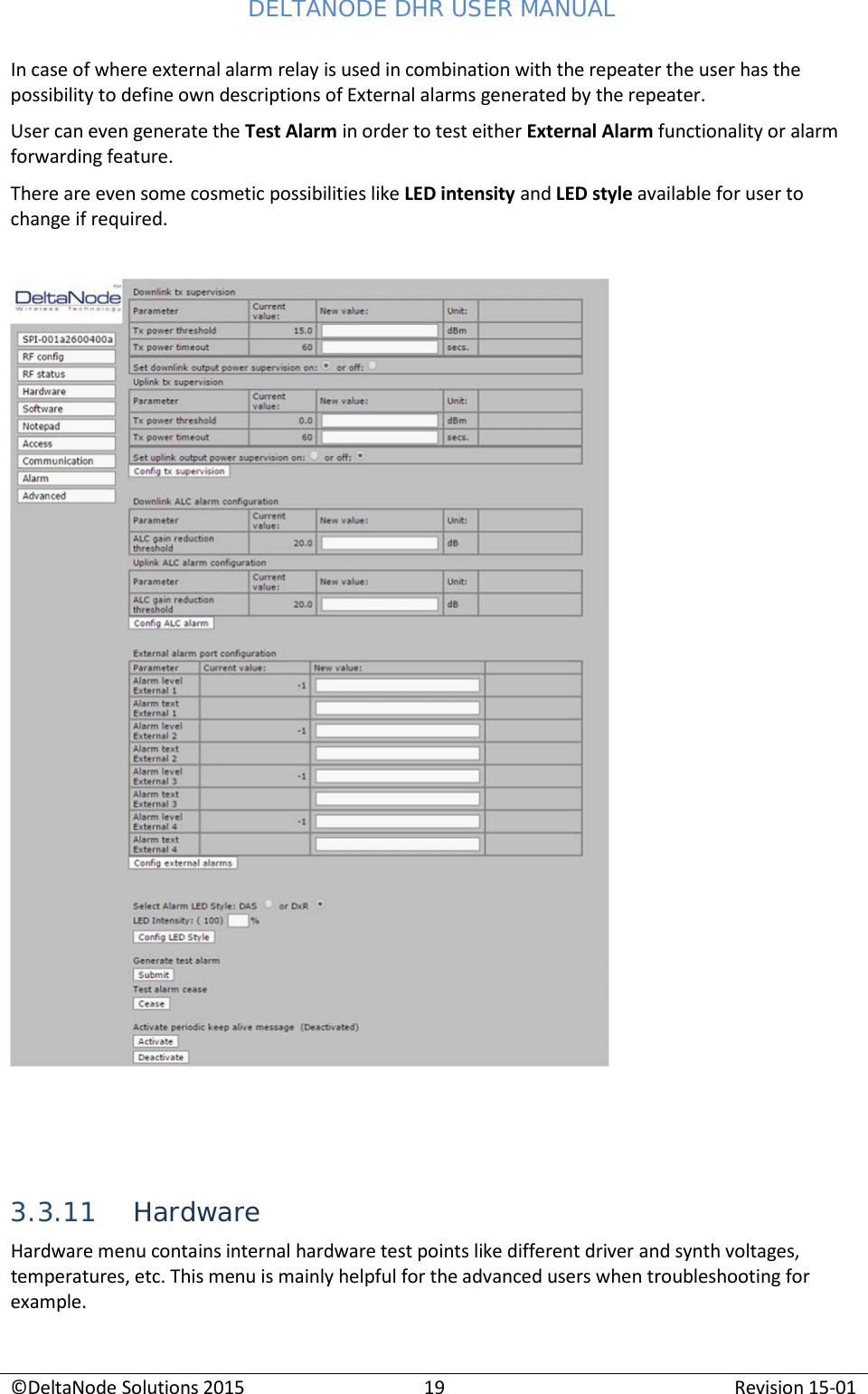 DELTANODE DHR USER MANUAL ©DeltaNode Solutions 2015 19 Revision 15-01    In case of where external alarm relay is used in combination with the repeater the user has the possibility to define own descriptions of External alarms generated by the repeater. User can even generate the Test Alarm in order to test either External Alarm functionality or alarm forwarding feature. There are even some cosmetic possibilities like LED intensity and LED style available for user to change if required.         3.3.11 Hardware Hardware menu contains internal hardware test points like different driver and synth voltages, temperatures, etc. This menu is mainly helpful for the advanced users when troubleshooting for example. 