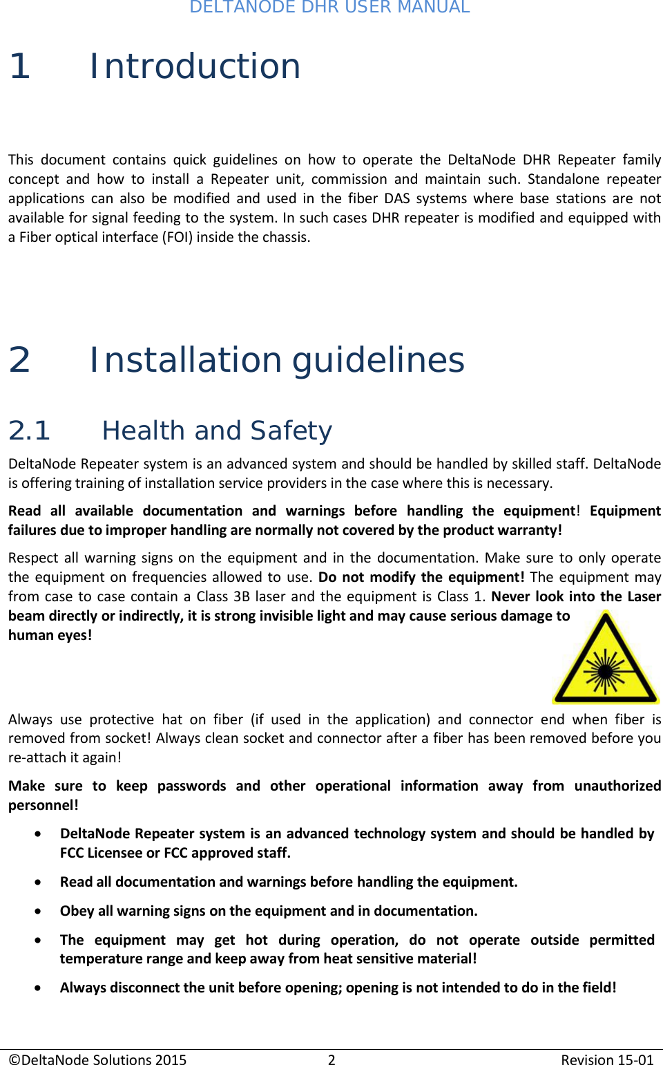 DELTANODE DHR USER MANUAL ©DeltaNode Solutions 2015 2 Revision 15-01   1 Introduction  This document contains quick guidelines on how to operate the DeltaNode DHR Repeater family concept and how to install  a  Repeater unit, commission and maintain such. Standalone repeater applications can also be modified and used in the fiber DAS systems where base stations are not available for signal feeding to the system. In such cases DHR repeater is modified and equipped with a Fiber optical interface (FOI) inside the chassis.     2 Installation guidelines  2.1 Health and Safety DeltaNode Repeater system is an advanced system and should be handled by skilled staff. DeltaNode is offering training of installation service providers in the case where this is necessary. Read all available documentation and warnings before handling the equipment!  Equipment failures due to improper handling are normally not covered by the product warranty! Respect all warning signs on the equipment and in the documentation. Make sure to only operate the equipment on frequencies allowed to use. Do not modify the equipment! The equipment may from case to case contain a  Class 3B laser and the equipment is Class 1. Never look into the Laser beam directly or indirectly, it is strong invisible light and may cause serious damage to human eyes!    Always use protective hat on fiber (if used in the application) and connector end when fiber is removed from socket! Always clean socket and connector after a fiber has been removed before you re-attach it again! Make sure to keep passwords and other operational information away from unauthorized personnel! • DeltaNode Repeater system is an advanced technology system and should be handled by FCC Licensee or FCC approved staff. • Read all documentation and warnings before handling the equipment. • Obey all warning signs on the equipment and in documentation. • The   equipment   may   get   hot   during   operation,   do   not   operate   outside   permitted temperature range and keep away from heat sensitive material! • Always disconnect the unit before opening; opening is not intended to do in the field! 