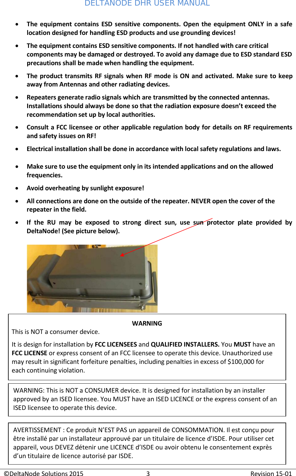 DELTANODE DHR USER MANUAL ©DeltaNode Solutions 2015 3 Revision 15-01    • The equipment contains ESD sensitive components. Open the equipment ONLY in a safe location designed for handling ESD products and use grounding devices! • The equipment contains ESD sensitive components. If not handled with care critical components may be damaged or destroyed. To avoid any damage due to ESD standard ESD precautions shall be made when handling the equipment. • The product transmits RF signals when RF mode is ON and activated. Make sure to keep away from Antennas and other radiating devices. • Repeaters generate radio signals which are transmitted by the connected antennas. Installations should always be done so that the radiation exposure doesn’t exceed the recommendation set up by local authorities. • Consult a FCC licensee or other applicable regulation body for details on RF requirements and safety issues on RF! • Electrical installation shall be done in accordance with local safety regulations and laws.  • Make sure to use the equipment only in its intended applications and on the allowed frequencies. • Avoid overheating by sunlight exposure! • All connections are done on the outside of the repeater. NEVER open the cover of the repeater in the field. • If  the  RU  may  be  exposed  to  strong  direct  sun,  use  sun  protector  plate  provided  by DeltaNode! (See picture below).              WARNING: This is NOT a CONSUMER device. It is designed for installation by an installer approved by an ISED licensee. You MUST have an ISED LICENCE or the express consent of an ISED licensee to operate this device. AVERTISSEMENT : Ce produit N’EST PAS un appareil de CONSOMMATION. Il est conçu pour être installé par un installateur approuvé par un titulaire de licence d’ISDE. Pour utiliser cet appareil, vous DEVEZ détenir une LICENCE d’ISDE ou avoir obtenu le consentement exprès d’un titulaire de licence autorisé par ISDE. WARNING This is NOT a consumer device. It is design for installation by FCC LICENSEES and QUALIFIED INSTALLERS. You MUST have an FCC LICENSE or express consent of an FCC licensee to operate this device. Unauthorized use may result in significant forfeiture penalties, including penalties in excess of $100,000 for each continuing violation. 