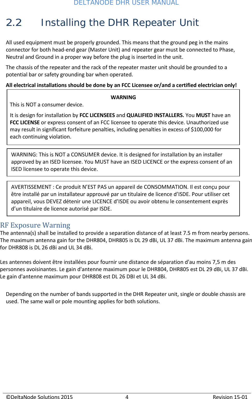 DELTANODE DHR USER MANUAL ©DeltaNode Solutions 2015 4 Revision 15-01    2.2 Installing the DHR Repeater Unit  All used equipment must be properly grounded. This means that the ground peg in the mains connector for both head-end gear (Master Unit) and repeater gear must be connected to Phase, Neutral and Ground in a proper way before the plug is inserted in the unit. The chassis of the repeater and the rack of the repeater master unit should be grounded to a potential bar or safety grounding bar when operated. All electrical installations should be done by an FCC Licensee or/and a certified electrician only!          RF Exposure Warning The antenna(s) shall be installed to provide a separation distance of at least 7.5 m from nearby persons. The maximum antenna gain for the DHR804, DHR805 is DL 29 dBi, UL 37 dBi. The maximum antenna gain for DHR808 is DL 26 dBi and UL 34 dBi.  Les antennes doivent être installées pour fournir une distance de séparation d&apos;au moins 7,5 m des personnes avoisinantes. Le gain d&apos;antenne maximum pour le DHR804, DHR805 est DL 29 dBi, UL 37 dBi. Le gain d&apos;antenne maximum pour DHR808 est DL 26 DBI et UL 34 dBi.  Depending on the number of bands supported in the DHR Repeater unit, single or double chassis are used. The same wall or pole mounting applies for both solutions.  WARNING This is NOT a consumer device. It is design for installation by FCC LICENSEES and QUALIFIED INSTALLERS. You MUST have an FCC LICENSE or express consent of an FCC licensee to operate this device. Unauthorized use may result in significant forfeiture penalties, including penalties in excess of $100,000 for each continuing violation. WARNING: This is NOT a CONSUMER device. It is designed for installation by an installer approved by an ISED licensee. You MUST have an ISED LICENCE or the express consent of an ISED licensee to operate this device. AVERTISSEMENT : Ce produit N’EST PAS un appareil de CONSOMMATION. Il est conçu pour être installé par un installateur approuvé par un titulaire de licence d’ISDE. Pour utiliser cet appareil, vous DEVEZ détenir une LICENCE d’ISDE ou avoir obtenu le consentement exprès d’un titulaire de licence autorisé par ISDE. 