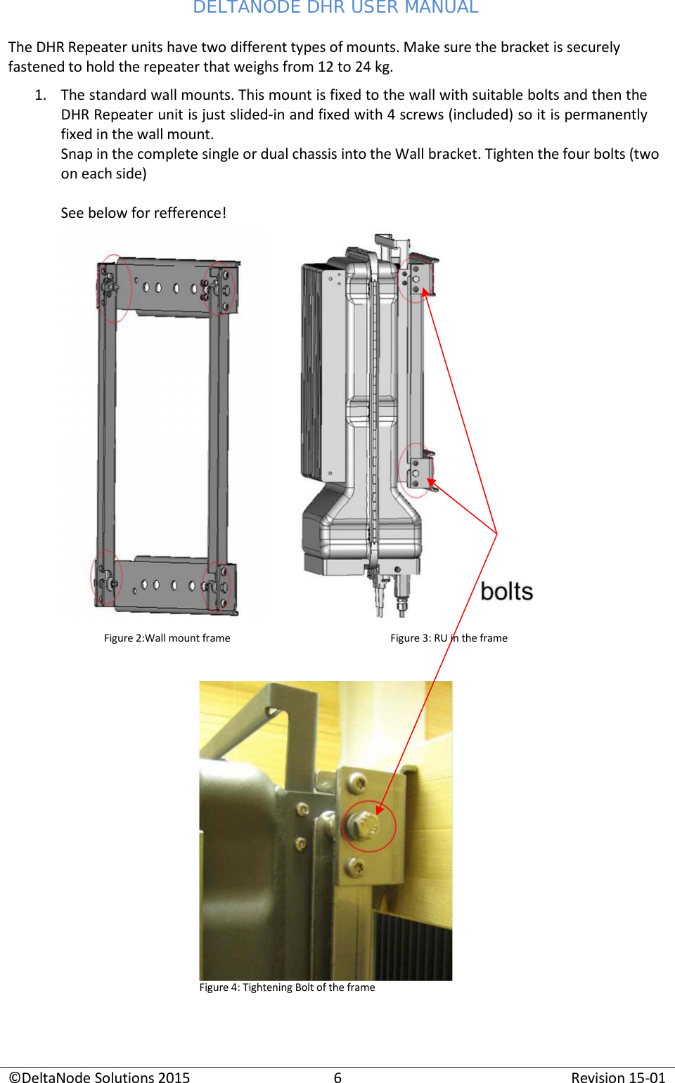 DELTANODE DHR USER MANUAL ©DeltaNode Solutions 2015 6 Revision 15-01    The DHR Repeater units have two different types of mounts. Make sure the bracket is securely fastened to hold the repeater that weighs from 12 to 24 kg. 1. The standard wall mounts. This mount is fixed to the wall with suitable bolts and then the DHR Repeater unit is just slided-in and fixed with 4 screws (included) so it is permanently fixed in the wall mount. Snap in the complete single or dual chassis into the Wall bracket. Tighten the four bolts (two on each side)  See below for refference!  Figure 4: Tightening Bolt of the frame Figure 2:Wall mount frame Figure 3: RU in the frame 