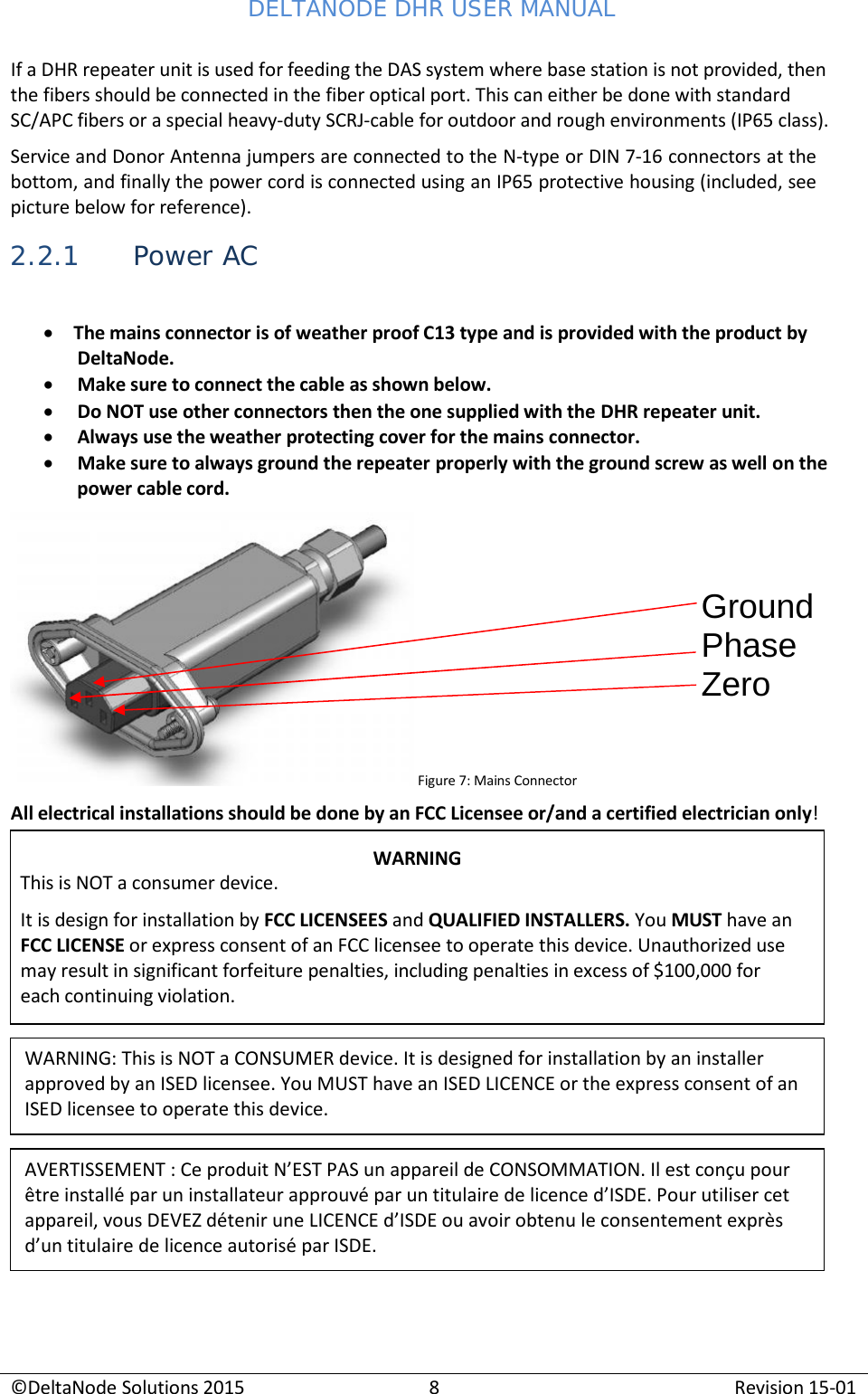 DELTANODE DHR USER MANUAL ©DeltaNode Solutions 2015 8 Revision 15-01    If a DHR repeater unit is used for feeding the DAS system where base station is not provided, then the fibers should be connected in the fiber optical port. This can either be done with standard SC/APC fibers or a special heavy-duty SCRJ-cable for outdoor and rough environments (IP65 class). Service and Donor Antenna jumpers are connected to the N-type or DIN 7-16 connectors at the bottom, and finally the power cord is connected using an IP65 protective housing (included, see picture below for reference).  2.2.1 Power AC  • The mains connector is of weather proof C13 type and is provided with the product by DeltaNode. • Make sure to connect the cable as shown below. • Do NOT use other connectors then the one supplied with the DHR repeater unit. • Always use the weather protecting cover for the mains connector. • Make sure to always ground the repeater properly with the ground screw as well on the power cable cord.    Ground Phase Zero     All electrical installations should be done by an FCC Licensee or/and a certified electrician only!                Figure 7: Mains Connector WARNING This is NOT a consumer device. It is design for installation by FCC LICENSEES and QUALIFIED INSTALLERS. You MUST have an FCC LICENSE or express consent of an FCC licensee to operate this device. Unauthorized use may result in significant forfeiture penalties, including penalties in excess of $100,000 for each continuing violation. WARNING: This is NOT a CONSUMER device. It is designed for installation by an installer approved by an ISED licensee. You MUST have an ISED LICENCE or the express consent of an ISED licensee to operate this device. AVERTISSEMENT : Ce produit N’EST PAS un appareil de CONSOMMATION. Il est conçu pour être installé par un installateur approuvé par un titulaire de licence d’ISDE. Pour utiliser cet appareil, vous DEVEZ détenir une LICENCE d’ISDE ou avoir obtenu le consentement exprès d’un titulaire de licence autorisé par ISDE. 