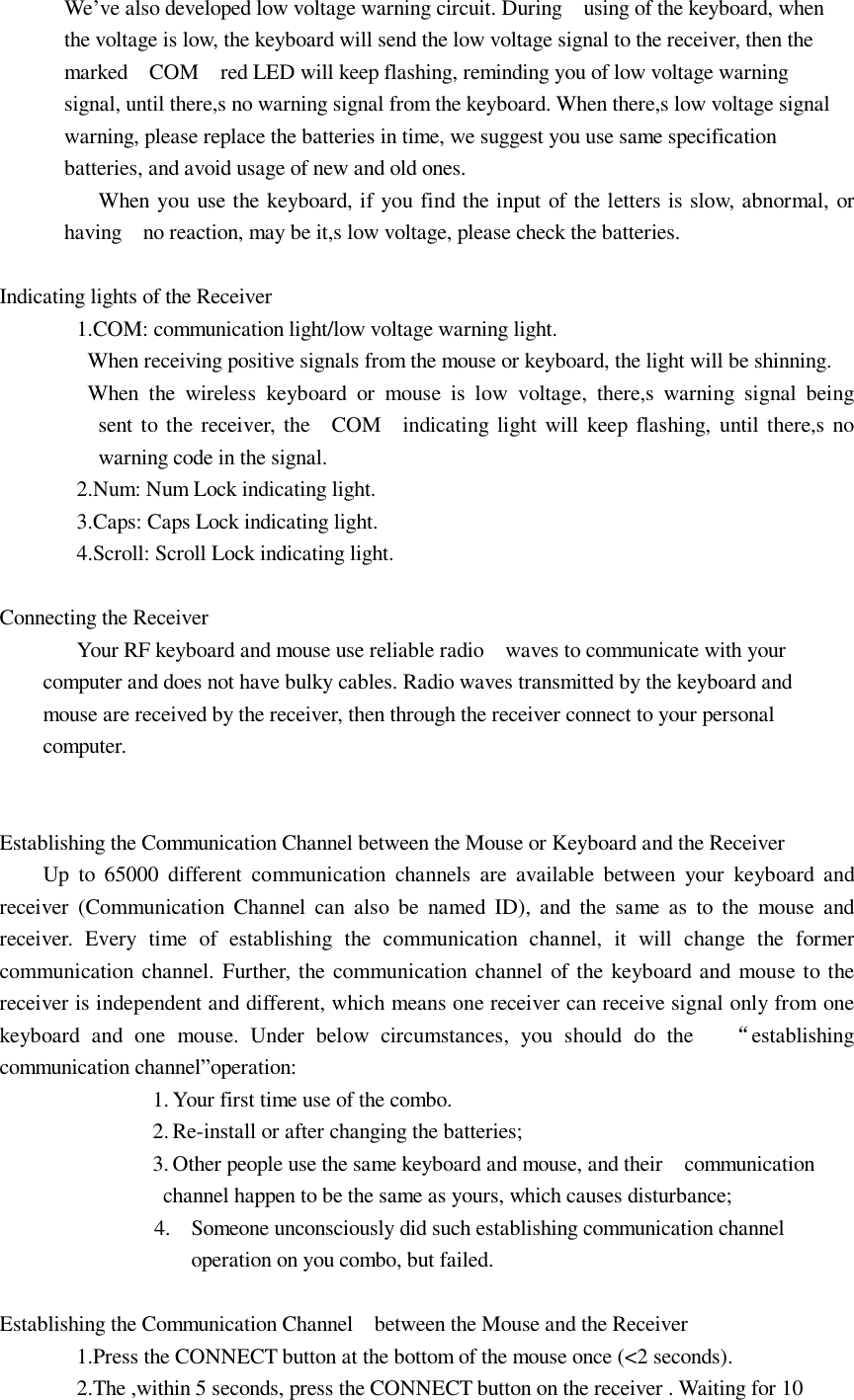 We’ve also developed low voltage warning circuit. During  using of the keyboard, when the voltage is low, the keyboard will send the low voltage signal to the receiver, then the marked  COM  red LED will keep flashing, reminding you of low voltage warning signal, until there,s no warning signal from the keyboard. When there,s low voltage signal warning, please replace the batteries in time, we suggest you use same specification batteries, and avoid usage of new and old ones.   When you use the keyboard, if you find the input of the letters is slow, abnormal, or having  no reaction, may be it,s low voltage, please check the batteries.  Indicating lights of the Receiver 1.COM: communication light/low voltage warning light.  When receiving positive signals from the mouse or keyboard, the light will be shinning.  When the wireless keyboard or mouse is low voltage, there,s warning signal being            sent to the receiver, the  COM  indicating light will keep flashing, until there,s no            warning code in the signal. 2.Num: Num Lock indicating light. 3.Caps: Caps Lock indicating light. 4.Scroll: Scroll Lock indicating light.  Connecting the Receiver Your RF keyboard and mouse use reliable radio  waves to communicate with your computer and does not have bulky cables. Radio waves transmitted by the keyboard and mouse are received by the receiver, then through the receiver connect to your personal computer.   Establishing the Communication Channel between the Mouse or Keyboard and the Receiver Up to 65000 different communication channels are available between your keyboard and receiver (Communication Channel can also be named ID), and the same as to the mouse and receiver. Every time of establishing the communication channel, it will change the former communication channel. Further, the communication channel of the keyboard and mouse to the receiver is independent and different, which means one receiver can receive signal only from one keyboard and one mouse. Under below circumstances, you should do the   “establishing communication channel”operation:         1. Your first time use of the combo.        2. Re-install or after changing the batteries;        3. Other people use the same keyboard and mouse, and their  communication channel happen to be the same as yours, which causes disturbance; 4. Someone unconsciously did such establishing communication channel operation on you combo, but failed.  Establishing the Communication Channel  between the Mouse and the Receiver 1.Press the CONNECT button at the bottom of the mouse once (&lt;2 seconds).   2.The ,within 5 seconds, press the CONNECT button on the receiver . Waiting for 10 